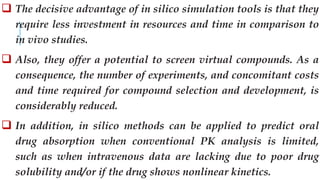  The decisive advantage of in silico simulation tools is that they
require less investment in resources and time in comparison to
in vivo studies.
 Also, they offer a potential to screen virtual compounds. As a
consequence, the number of experiments, and concomitant costs
and time required for compound selection and development, is
considerably reduced.
 In addition, in silico methods can be applied to predict oral
drug absorption when conventional PK analysis is limited,
such as when intravenous data are lacking due to poor drug
solubility and/or if the drug shows nonlinear kinetics.
 