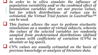  In order to in silico simulate the influence of
population variability and/ or the combined effect of
formulation variables that are not precise values,
but for which distributions of values can be
estimated, the Virtual Trial feature in GastroPlus™
can be used.
 This feature allows the user to perform stochastic
simulations on a number of virtual subjects, wherein
the values of the selected variables are randomly
sampled from predetermined distributions (defined
as means with coefficients of variation (CV%) in
absolute or log space).
 CV% values are usually estimated on the basis of
previous knowledge or analysis of literature data.
 