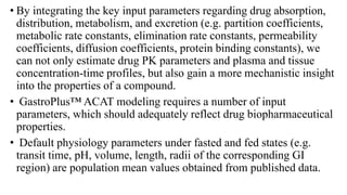 • By integrating the key input parameters regarding drug absorption,
distribution, metabolism, and excretion (e.g. partition coefficients,
metabolic rate constants, elimination rate constants, permeability
coefficients, diffusion coefficients, protein binding constants), we
can not only estimate drug PK parameters and plasma and tissue
concentration-time profiles, but also gain a more mechanistic insight
into the properties of a compound.
• GastroPlus™ ACAT modeling requires a number of input
parameters, which should adequately reflect drug biopharmaceutical
properties.
• Default physiology parameters under fasted and fed states (e.g.
transit time, pH, volume, length, radii of the corresponding GI
region) are population mean values obtained from published data.
 