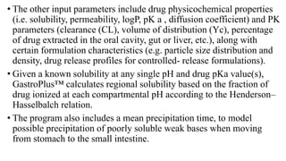 • The other input parameters include drug physicochemical properties
(i.e. solubility, permeability, logP, pK a , diffusion coefficient) and PK
parameters (clearance (CL), volume of distribution (Yc), percentage
of drug extracted in the oral cavity, gut or liver, etc.), along with
certain formulation characteristics (e.g. particle size distribution and
density, drug release profiles for controlled- release formulations).
• Given a known solubility at any single pH and drug pKa value(s),
GastroPlus™ calculates regional solubility based on the fraction of
drug ionized at each compartmental pH according to the Henderson–
Hasselbalch relation.
• The program also includes a mean precipitation time, to model
possible precipitation of poorly soluble weak bases when moving
from stomach to the small intestine.
 