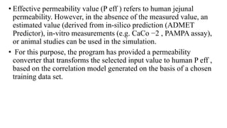• Effective permeability value (P eff ) refers to human jejunal
permeability. However, in the absence of the measured value, an
estimated value (derived from in-silico prediction (ADMET
Predictor), in-vitro measurements (e.g. CaCo −2 , PAMPA assay),
or animal studies can be used in the simulation.
• For this purpose, the program has provided a permeability
converter that transforms the selected input value to human P eff ,
based on the correlation model generated on the basis of a chosen
training data set.
 
