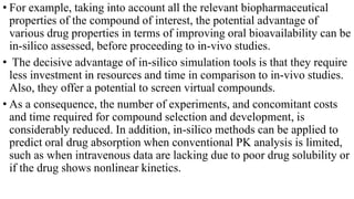 • For example, taking into account all the relevant biopharmaceutical
properties of the compound of interest, the potential advantage of
various drug properties in terms of improving oral bioavailability can be
in-silico assessed, before proceeding to in-vivo studies.
• The decisive advantage of in-silico simulation tools is that they require
less investment in resources and time in comparison to in-vivo studies.
Also, they offer a potential to screen virtual compounds.
• As a consequence, the number of experiments, and concomitant costs
and time required for compound selection and development, is
considerably reduced. In addition, in-silico methods can be applied to
predict oral drug absorption when conventional PK analysis is limited,
such as when intravenous data are lacking due to poor drug solubility or
if the drug shows nonlinear kinetics.
 