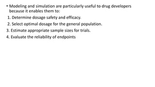 • Modeling and simulation are particularly useful to drug developers
because it enables them to:
1. Determine dosage safety and efficacy.
2. Select optimal dosage for the general population.
3. Estimate appropriate sample sizes for trials.
4. Evaluate the reliability of endpoints
 