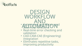 DESIGN
WORKFLOW
AND
AUTOMATION
• Automated part library and
assembly functions
• Real-time error checking and
validation
• CAD-CAM-CAE (Engineering)
integration
• Eliminates repetitive tasks,
improving productivity
 