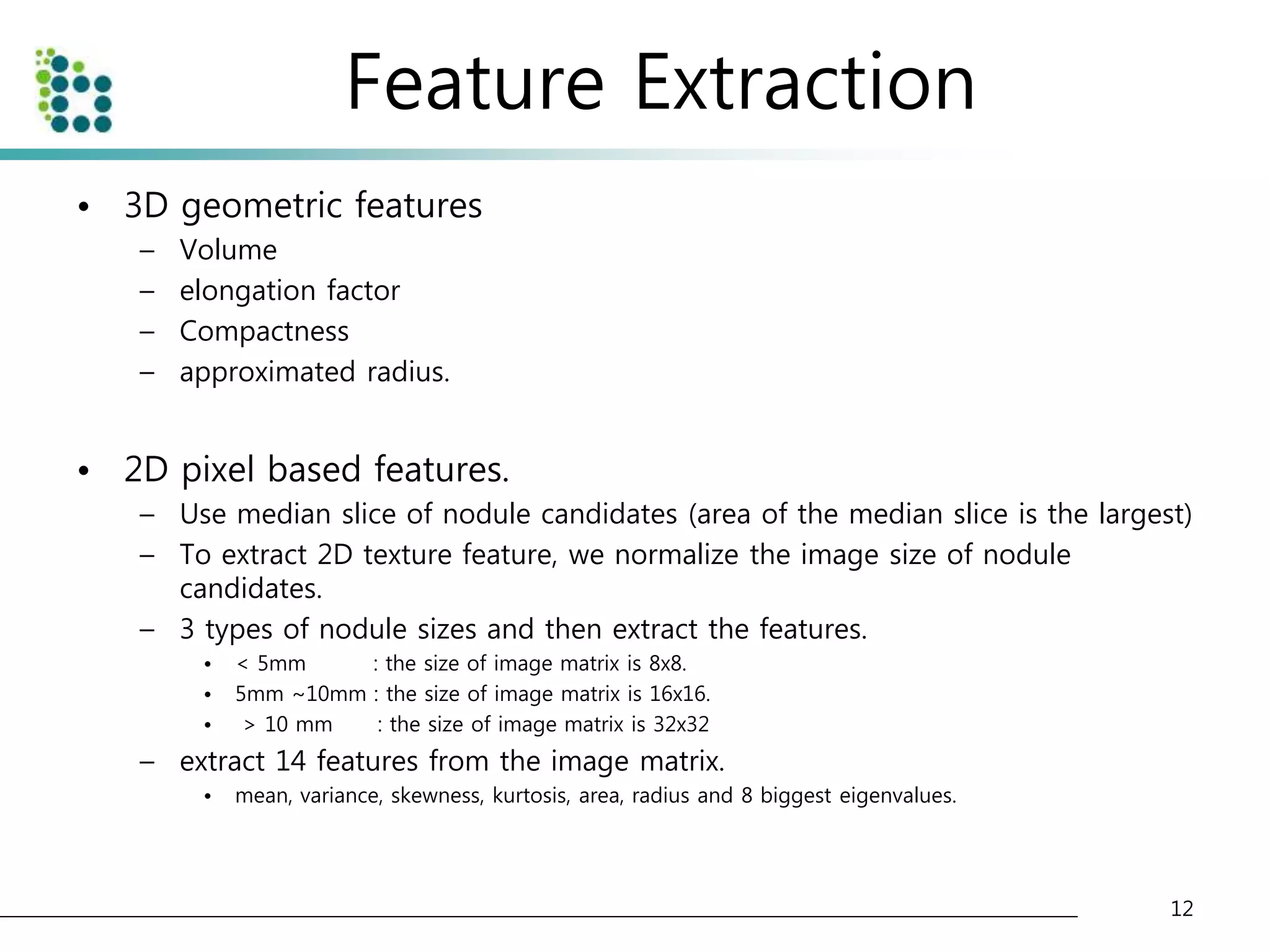 Feature Extraction 
• 3D geometric features 
– Volume 
– elongation factor 
– Compactness 
– approximated radius. 
• 2D pixel based features. 
– Use median slice of nodule candidates (area of the median slice is the largest) 
– To extract 2D texture feature, we normalize the image size of nodule 
candidates. 
– 3 types of nodule sizes and then extract the features. 
• < 5mm : the size of image matrix is 8x8. 
• 5mm ~10mm : the size of image matrix is 16x16. 
• > 10 mm : the size of image matrix is 32x32 
– extract 14 features from the image matrix. 
• mean, variance, skewness, kurtosis, area, radius and 8 biggest eigenvalues. 
12 
 