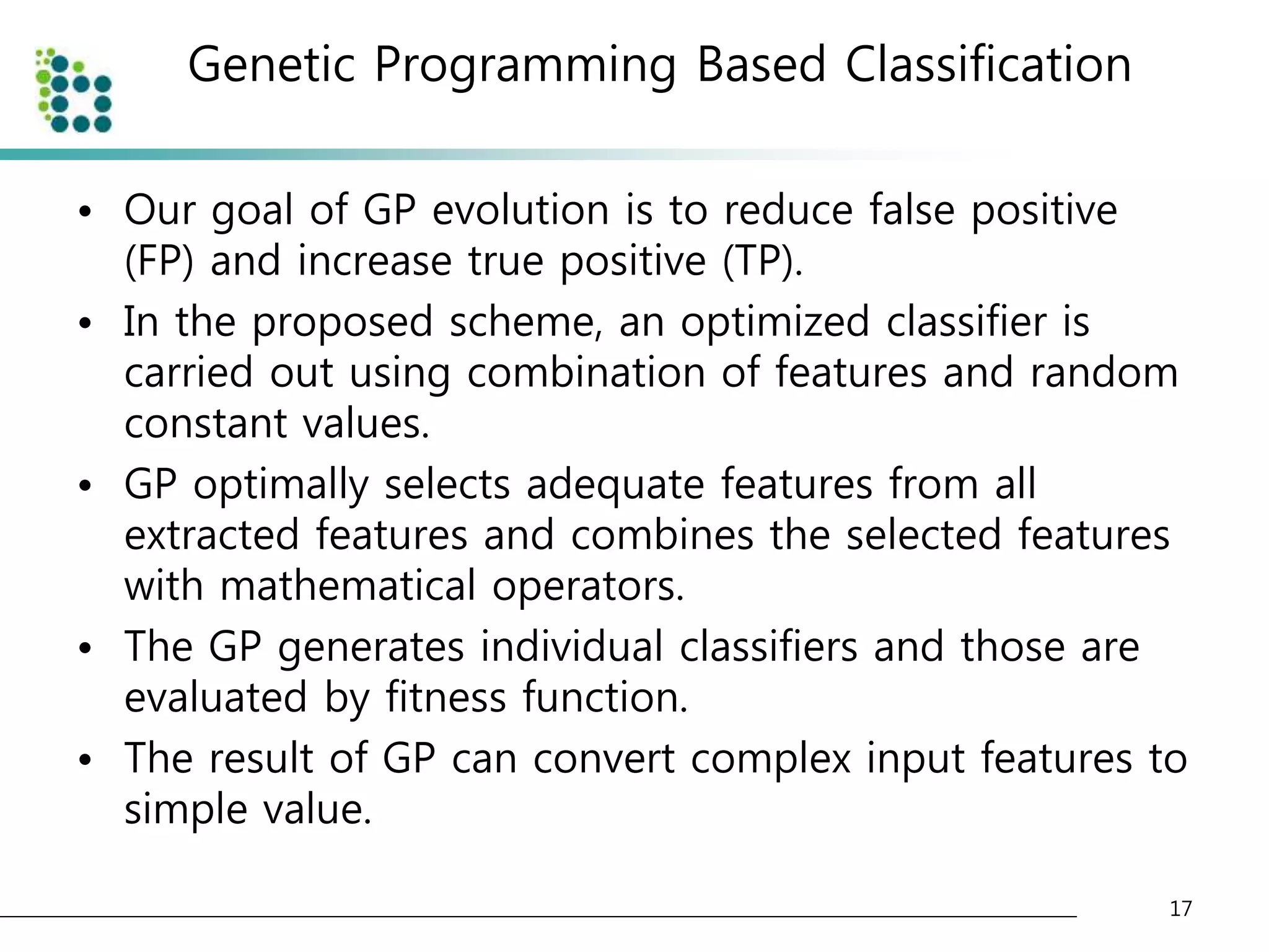 Genetic Programming Based Classification 
• Our goal of GP evolution is to reduce false positive 
(FP) and increase true positive (TP). 
• In the proposed scheme, an optimized classifier is 
carried out using combination of features and random 
constant values. 
• GP optimally selects adequate features from all 
extracted features and combines the selected features 
with mathematical operators. 
• The GP generates individual classifiers and those are 
evaluated by fitness function. 
• The result of GP can convert complex input features to 
simple value. 
17 
 