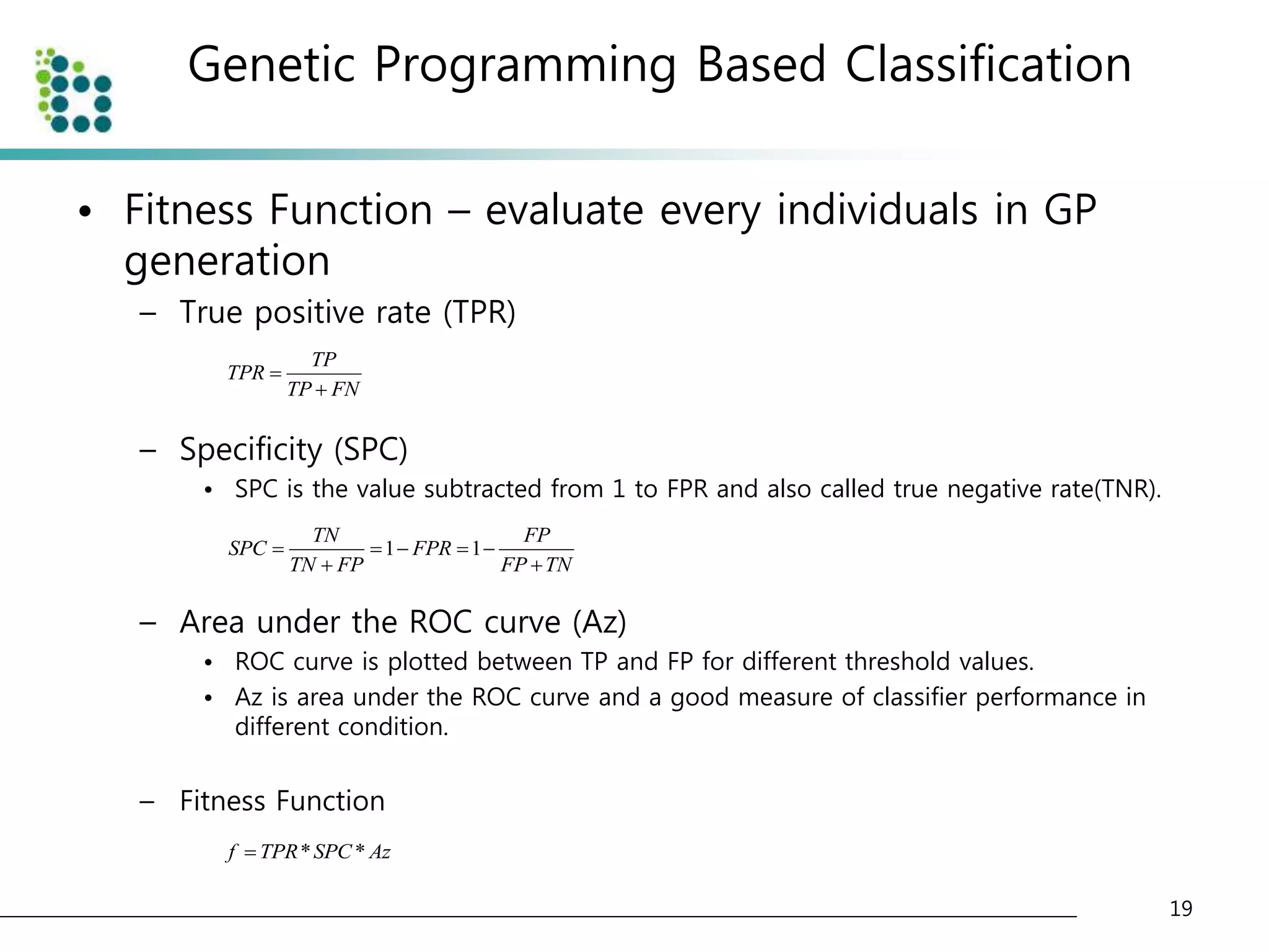 Genetic Programming Based Classification 
• Fitness Function – evaluate every individuals in GP 
generation 
– True positive rate (TPR) 
– Specificity (SPC) 
• SPC is the value subtracted from 1 to FPR and also called true negative rate(TNR). 
TN FP 
SPC FPR 
     
– Area under the ROC curve (Az) 
• ROC curve is plotted between TP and FP for different threshold values. 
• Az is area under the ROC curve and a good measure of classifier performance in 
different condition. 
– Fitness Function 
19 
TP 
TPR 
TP FN 
 
 
1 1 
TN FP FP TN 
  
f  TPR*SPC* Az 
 