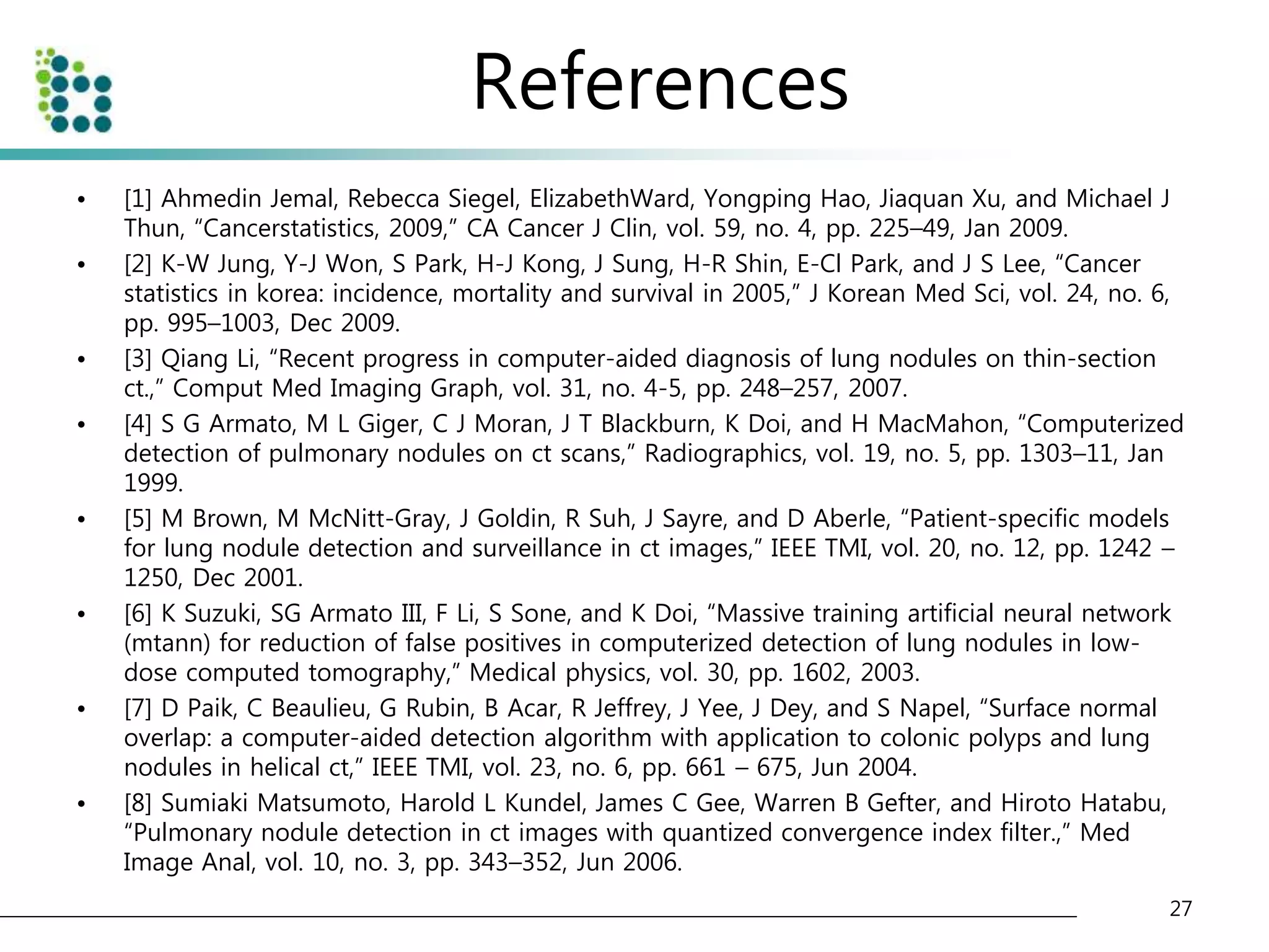References 
• [1] Ahmedin Jemal, Rebecca Siegel, ElizabethWard, Yongping Hao, Jiaquan Xu, and Michael J 
Thun, “Cancerstatistics, 2009,” CA Cancer J Clin, vol. 59, no. 4, pp. 225–49, Jan 2009. 
• [2] K-W Jung, Y-J Won, S Park, H-J Kong, J Sung, H-R Shin, E-Cl Park, and J S Lee, “Cancer 
statistics in korea: incidence, mortality and survival in 2005,” J Korean Med Sci, vol. 24, no. 6, 
pp. 995–1003, Dec 2009. 
• [3] Qiang Li, “Recent progress in computer-aided diagnosis of lung nodules on thin-section 
ct.,” Comput Med Imaging Graph, vol. 31, no. 4-5, pp. 248–257, 2007. 
• [4] S G Armato, M L Giger, C J Moran, J T Blackburn, K Doi, and H MacMahon, “Computerized 
detection of pulmonary nodules on ct scans,” Radiographics, vol. 19, no. 5, pp. 1303–11, Jan 
1999. 
• [5] M Brown, M McNitt-Gray, J Goldin, R Suh, J Sayre, and D Aberle, “Patient-specific models 
for lung nodule detection and surveillance in ct images,” IEEE TMI, vol. 20, no. 12, pp. 1242 – 
1250, Dec 2001. 
• [6] K Suzuki, SG Armato III, F Li, S Sone, and K Doi, “Massive training artificial neural network 
(mtann) for reduction of false positives in computerized detection of lung nodules in low-dose 
computed tomography,” Medical physics, vol. 30, pp. 1602, 2003. 
• [7] D Paik, C Beaulieu, G Rubin, B Acar, R Jeffrey, J Yee, J Dey, and S Napel, “Surface normal 
overlap: a computer-aided detection algorithm with application to colonic polyps and lung 
nodules in helical ct,” IEEE TMI, vol. 23, no. 6, pp. 661 – 675, Jun 2004. 
• [8] Sumiaki Matsumoto, Harold L Kundel, James C Gee, Warren B Gefter, and Hiroto Hatabu, 
“Pulmonary nodule detection in ct images with quantized convergence index filter.,” Med 
Image Anal, vol. 10, no. 3, pp. 343–352, Jun 2006. 
27 
 