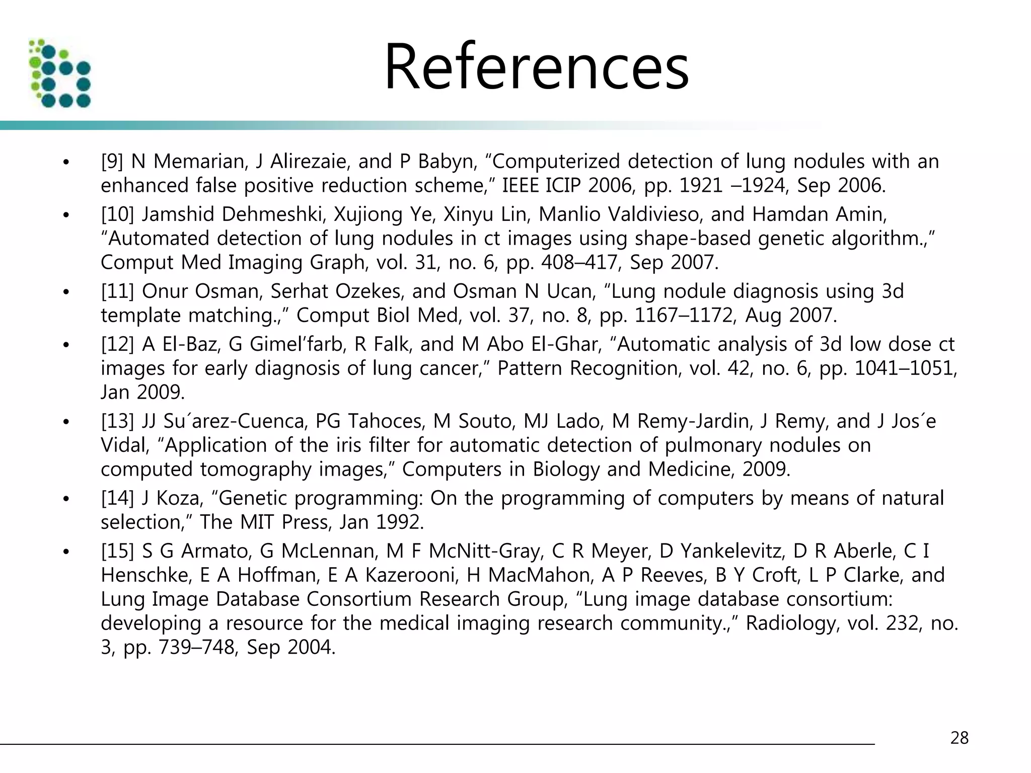 References 
• [9] N Memarian, J Alirezaie, and P Babyn, “Computerized detection of lung nodules with an 
enhanced false positive reduction scheme,” IEEE ICIP 2006, pp. 1921 –1924, Sep 2006. 
• [10] Jamshid Dehmeshki, Xujiong Ye, Xinyu Lin, Manlio Valdivieso, and Hamdan Amin, 
“Automated detection of lung nodules in ct images using shape-based genetic algorithm.,” 
Comput Med Imaging Graph, vol. 31, no. 6, pp. 408–417, Sep 2007. 
• [11] Onur Osman, Serhat Ozekes, and Osman N Ucan, “Lung nodule diagnosis using 3d 
template matching.,” Comput Biol Med, vol. 37, no. 8, pp. 1167–1172, Aug 2007. 
• [12] A El-Baz, G Gimel’farb, R Falk, and M Abo El-Ghar, “Automatic analysis of 3d low dose ct 
images for early diagnosis of lung cancer,” Pattern Recognition, vol. 42, no. 6, pp. 1041–1051, 
Jan 2009. 
• [13] JJ Su´arez-Cuenca, PG Tahoces, M Souto, MJ Lado, M Remy-Jardin, J Remy, and J Jos´e 
Vidal, “Application of the iris filter for automatic detection of pulmonary nodules on 
computed tomography images,” Computers in Biology and Medicine, 2009. 
• [14] J Koza, “Genetic programming: On the programming of computers by means of natural 
selection,” The MIT Press, Jan 1992. 
• [15] S G Armato, G McLennan, M F McNitt-Gray, C R Meyer, D Yankelevitz, D R Aberle, C I 
Henschke, E A Hoffman, E A Kazerooni, H MacMahon, A P Reeves, B Y Croft, L P Clarke, and 
Lung Image Database Consortium Research Group, “Lung image database consortium: 
developing a resource for the medical imaging research community.,” Radiology, vol. 232, no. 
3, pp. 739–748, Sep 2004. 
28 
 