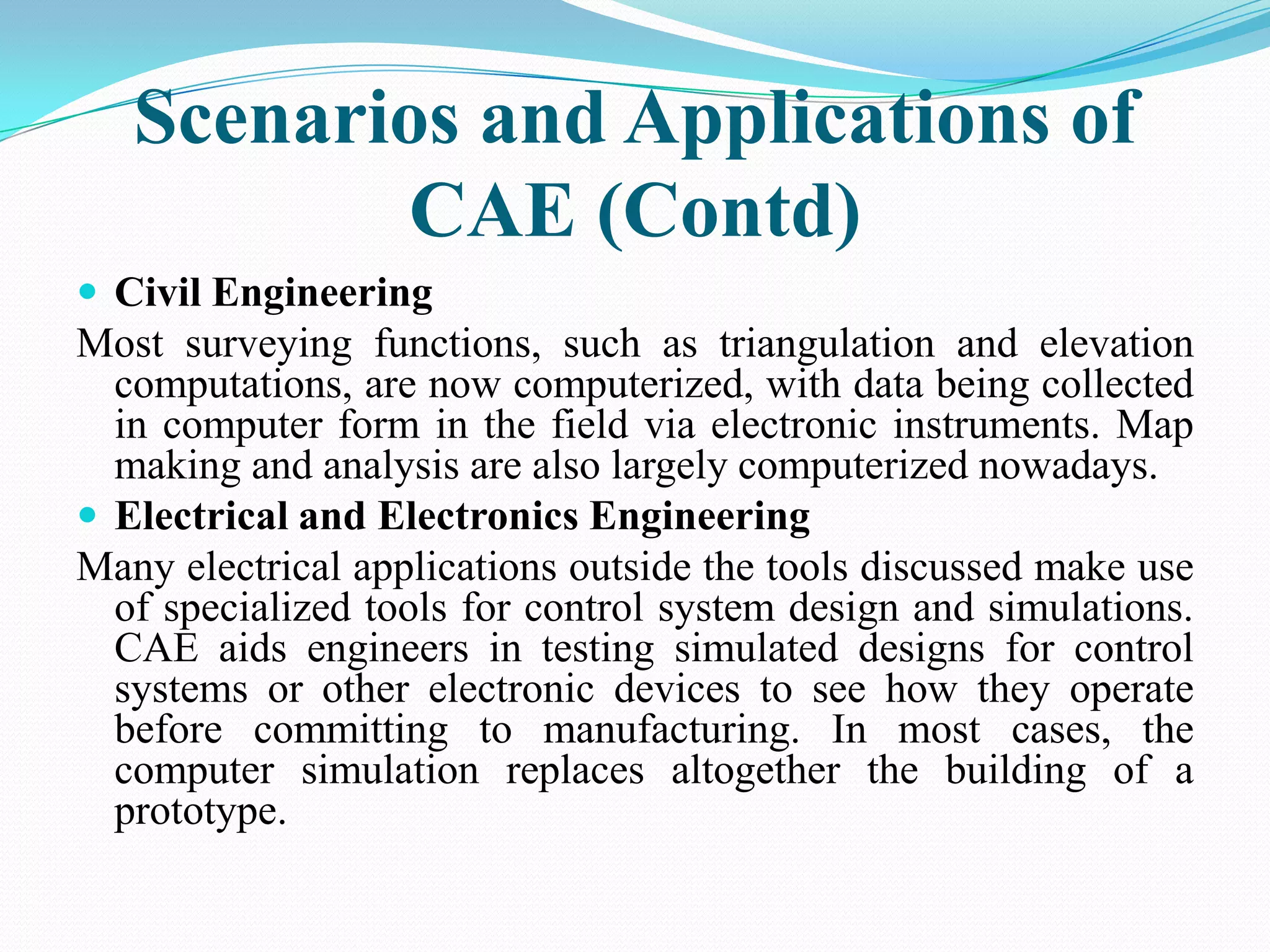 Scenarios and Applications of
          CAE (Contd)
 Civil Engineering
Most surveying functions, such as triangulation and elevation
  computations, are now computerized, with data being collected
  in computer form in the field via electronic instruments. Map
  making and analysis are also largely computerized nowadays.
 Electrical and Electronics Engineering
Many electrical applications outside the tools discussed make use
  of specialized tools for control system design and simulations.
  CAE aids engineers in testing simulated designs for control
  systems or other electronic devices to see how they operate
  before committing to manufacturing. In most cases, the
  computer simulation replaces altogether the building of a
  prototype.
 