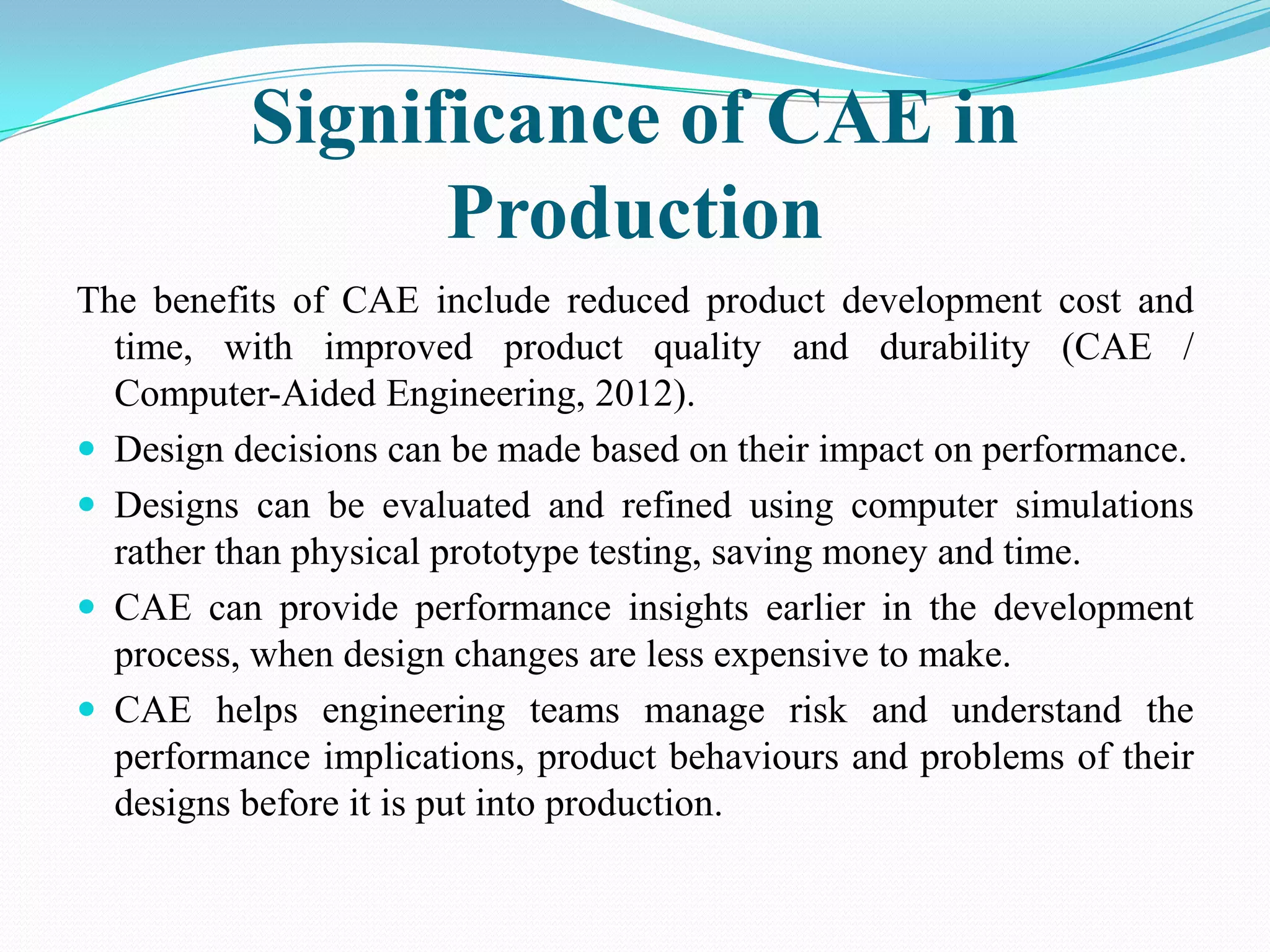 Significance of CAE in
                Production
The benefits of CAE include reduced product development cost and
  time, with improved product quality and durability (CAE /
  Computer-Aided Engineering, 2012).
 Design decisions can be made based on their impact on performance.
 Designs can be evaluated and refined using computer simulations
  rather than physical prototype testing, saving money and time.
 CAE can provide performance insights earlier in the development
  process, when design changes are less expensive to make.
 CAE helps engineering teams manage risk and understand the
  performance implications, product behaviours and problems of their
  designs before it is put into production.
 