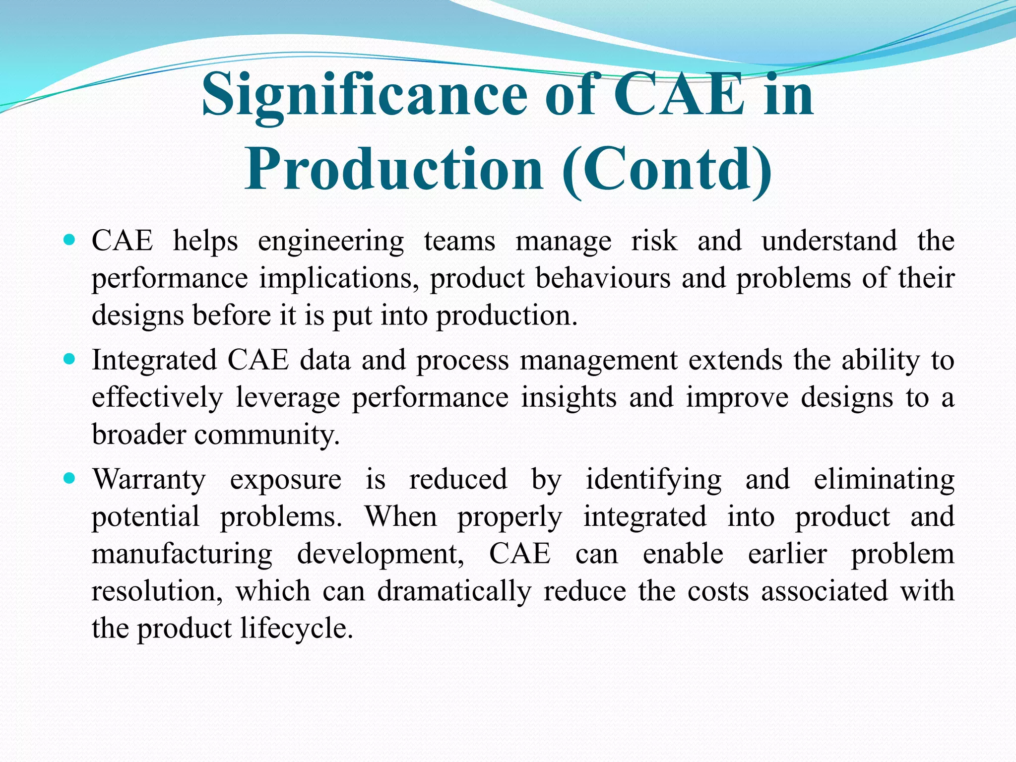 Significance of CAE in
           Production (Contd)
 CAE helps engineering teams manage risk and understand the
  performance implications, product behaviours and problems of their
  designs before it is put into production.
 Integrated CAE data and process management extends the ability to
  effectively leverage performance insights and improve designs to a
  broader community.
 Warranty exposure is reduced by identifying and eliminating
  potential problems. When properly integrated into product and
  manufacturing development, CAE can enable earlier problem
  resolution, which can dramatically reduce the costs associated with
  the product lifecycle.
 