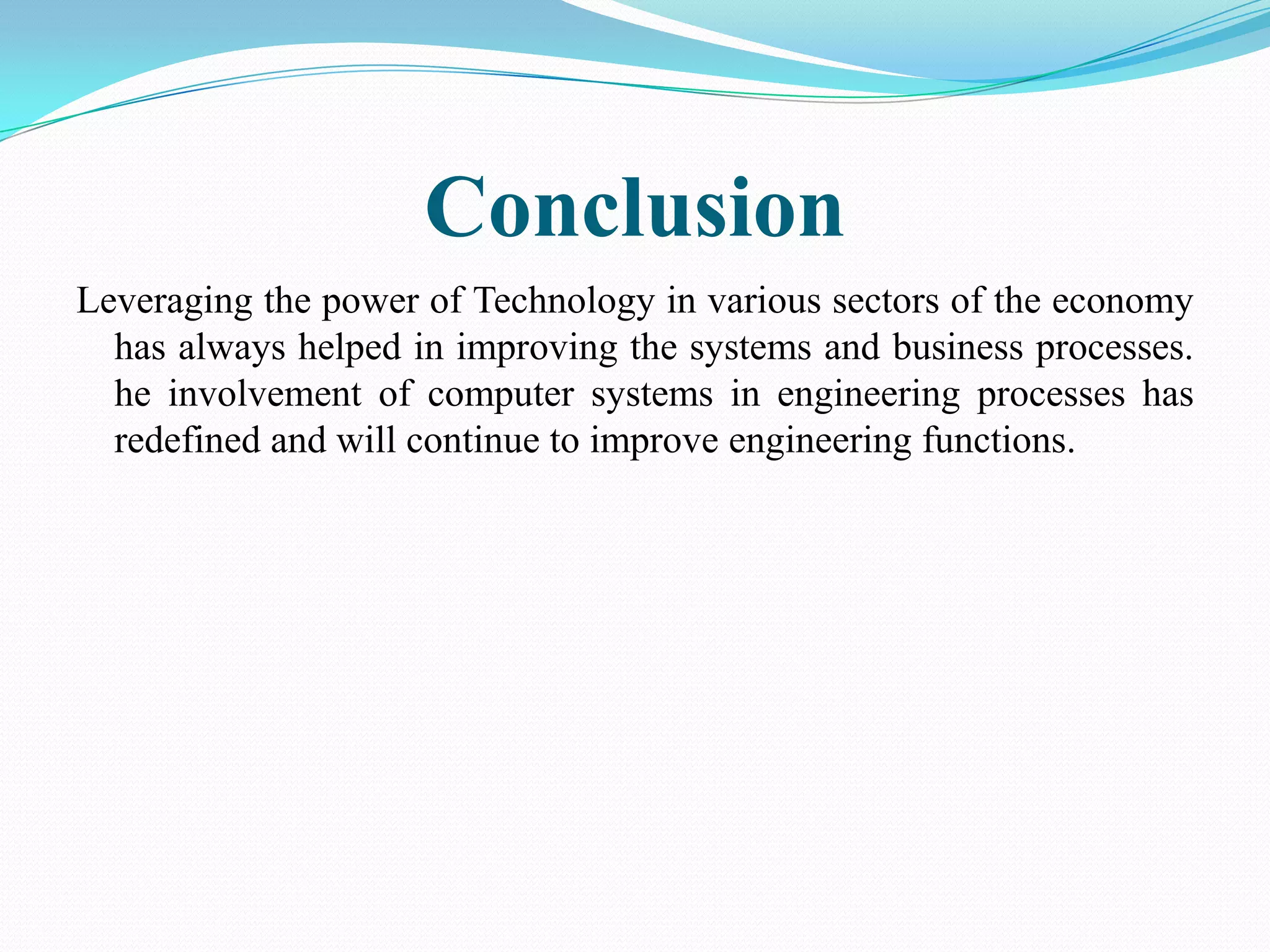 Conclusion
Leveraging the power of Technology in various sectors of the economy
  has always helped in improving the systems and business processes.
  he involvement of computer systems in engineering processes has
  redefined and will continue to improve engineering functions.
 