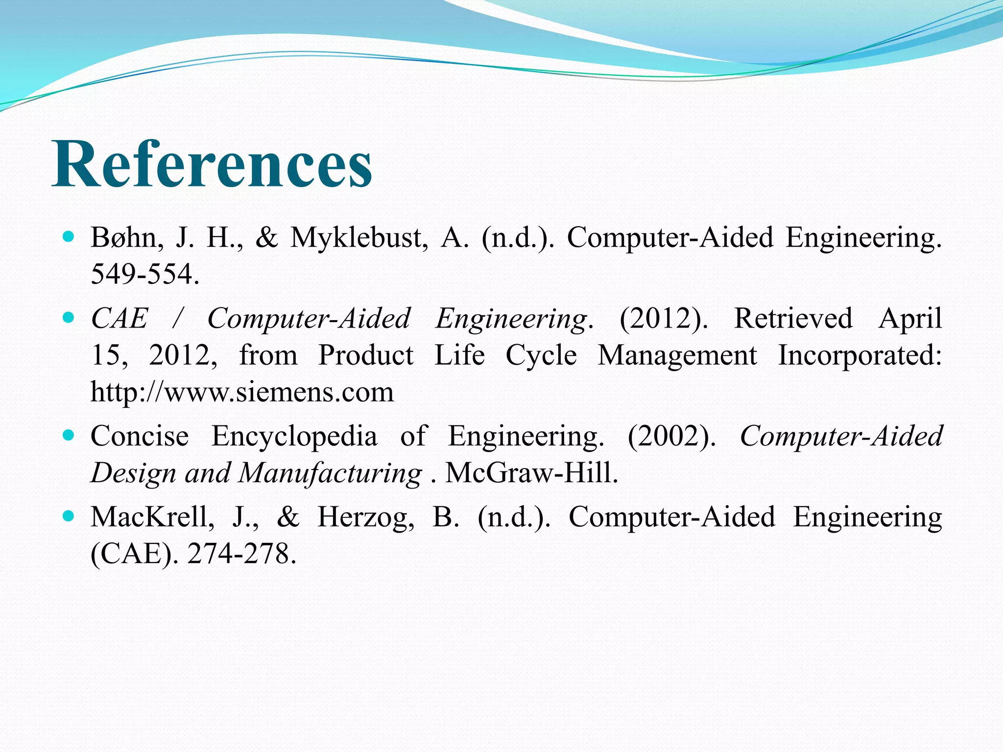 References
 Bøhn, J. H., & Myklebust, A. (n.d.). Computer-Aided Engineering.
  549-554.
 CAE / Computer-Aided Engineering. (2012). Retrieved April
  15, 2012, from Product Life Cycle Management Incorporated:
  http://www.siemens.com
 Concise Encyclopedia of Engineering. (2002). Computer-Aided
  Design and Manufacturing . McGraw-Hill.
 MacKrell, J., & Herzog, B. (n.d.). Computer-Aided Engineering
  (CAE). 274-278.
 