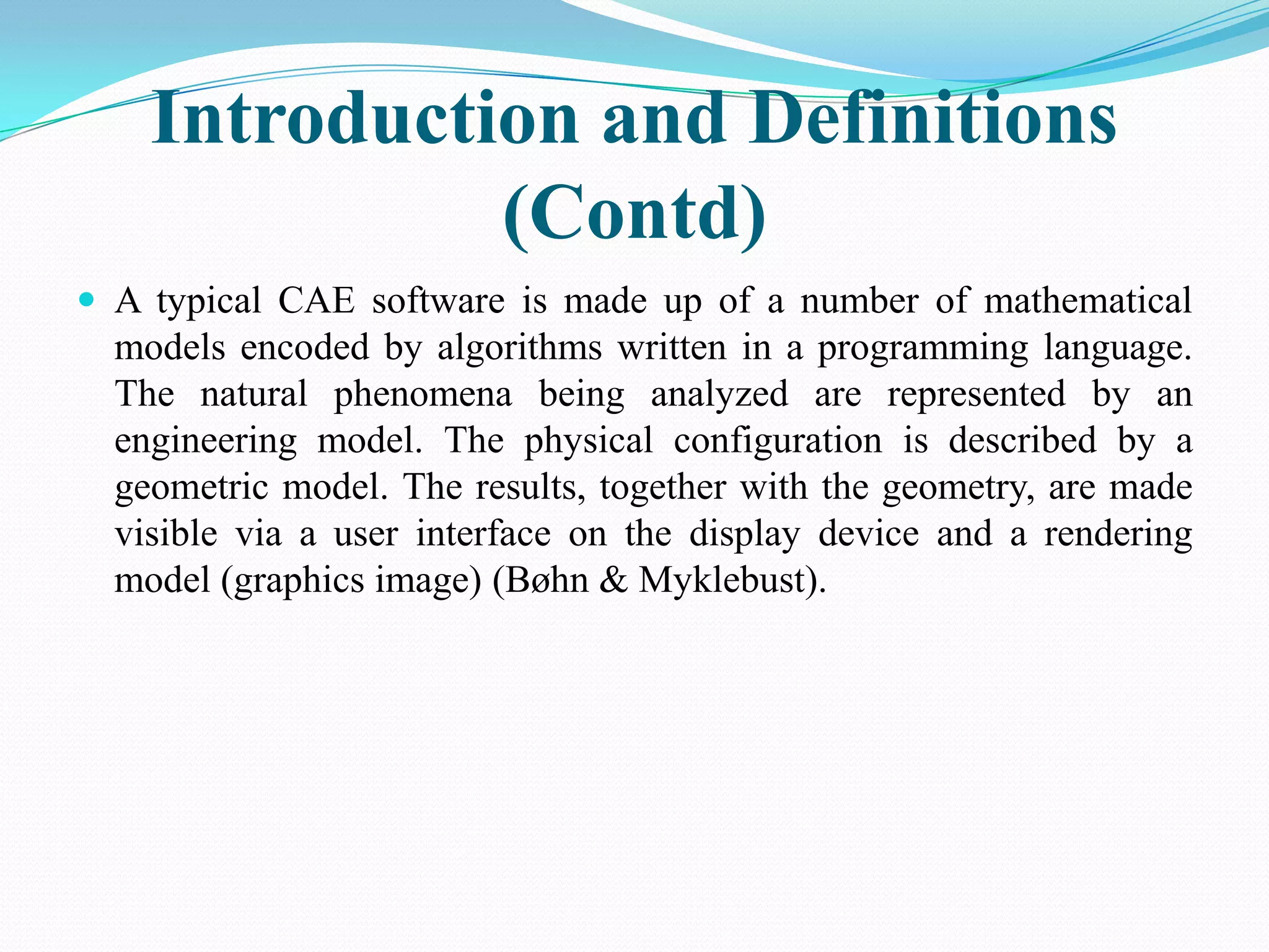 Introduction and Definitions
              (Contd)
 A typical CAE software is made up of a number of mathematical
  models encoded by algorithms written in a programming language.
  The natural phenomena being analyzed are represented by an
  engineering model. The physical configuration is described by a
  geometric model. The results, together with the geometry, are made
  visible via a user interface on the display device and a rendering
  model (graphics image) (Bøhn & Myklebust).
 