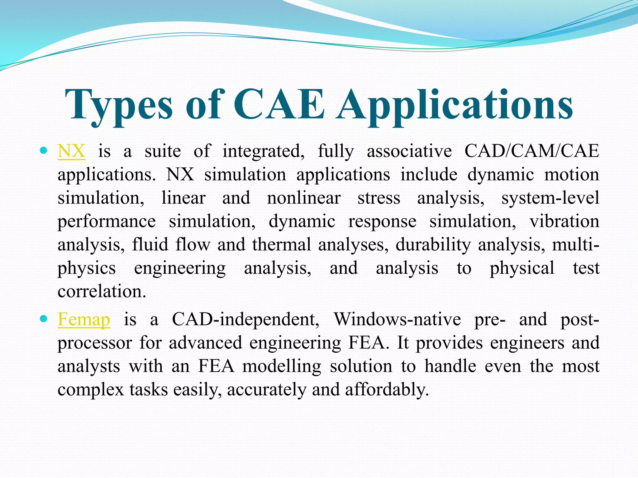 Types of CAE Applications
 NX is a suite of integrated, fully associative CAD/CAM/CAE
  applications. NX simulation applications include dynamic motion
  simulation, linear and nonlinear stress analysis, system-level
  performance simulation, dynamic response simulation, vibration
  analysis, fluid flow and thermal analyses, durability analysis, multi-
  physics engineering analysis, and analysis to physical test
  correlation.
 Femap is a CAD-independent, Windows-native pre- and post-
  processor for advanced engineering FEA. It provides engineers and
  analysts with an FEA modelling solution to handle even the most
  complex tasks easily, accurately and affordably.
 
