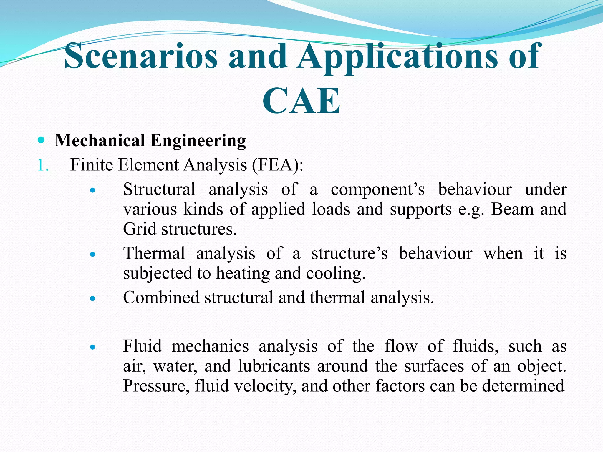 Scenarios and Applications of
               CAE
 Mechanical Engineering
1. Finite Element Analysis (FEA):
         Structural analysis of a component’s behaviour under
          various kinds of applied loads and supports e.g. Beam and
          Grid structures.
         Thermal analysis of a structure’s behaviour when it is
          subjected to heating and cooling.
         Combined structural and thermal analysis.

         Fluid mechanics analysis of the flow of fluids, such as
          air, water, and lubricants around the surfaces of an object.
          Pressure, fluid velocity, and other factors can be determined
 