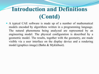 Introduction and Definitions
              (Contd)
 A typical CAE software is made up of a number of mathematical
  models encoded by algorithms written in a programming language.
  The natural phenomena being analyzed are represented by an
  engineering model. The physical configuration is described by a
  geometric model. The results, together with the geometry, are made
  visible via a user interface on the display device and a rendering
  model (graphics image) (Bøhn & Myklebust).
 