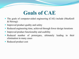 Goals of CAE
 The goals of computer-aided engineering (CAE) include (MacKrell
    & Herzog):
   Improved product quality and safety
   Reduced engineering time, achieved through fewer design iterations
   Improved product functionality and usability
   Reduced number of prototypes, ultimately leading to their
    elimination in many cases
   Reduced product cost
 