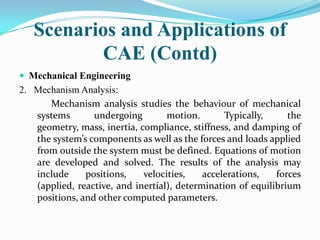Scenarios and Applications of
          CAE (Contd)
 Mechanical Engineering
2. Mechanism Analysis:
      Mechanism analysis studies the behaviour of mechanical
   systems       undergoing        motion.       Typically,     the
   geometry, mass, inertia, compliance, stiffness, and damping of
   the system’s components as well as the forces and loads applied
   from outside the system must be defined. Equations of motion
   are developed and solved. The results of the analysis may
   include     positions,    velocities,    accelerations,   forces
   (applied, reactive, and inertial), determination of equilibrium
   positions, and other computed parameters.
 