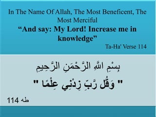 1
‫ه‬‫الر‬ ِ‫ن‬َ‫م‬ْ‫ح‬‫ه‬‫الر‬ ِ ‫ه‬‫اَّلل‬ ِ‫م‬ْ‫س‬ِ‫ب‬ِ‫يم‬ ِ‫ح‬
"‫ا‬ً‫م‬ْ‫ل‬ِ‫ع‬ ‫ي‬ِ‫ن‬ْ‫د‬ ِ‫ز‬ ِِّ‫ب‬َّ‫ر‬ ‫ل‬ُ‫ق‬َ‫و‬"
‫طه‬114
In The Name Of Allah, The Most Beneficent, The
Most Merciful
“And say: My Lord! Increase me in
knowledge”
Ta-Ha' Verse 114
 