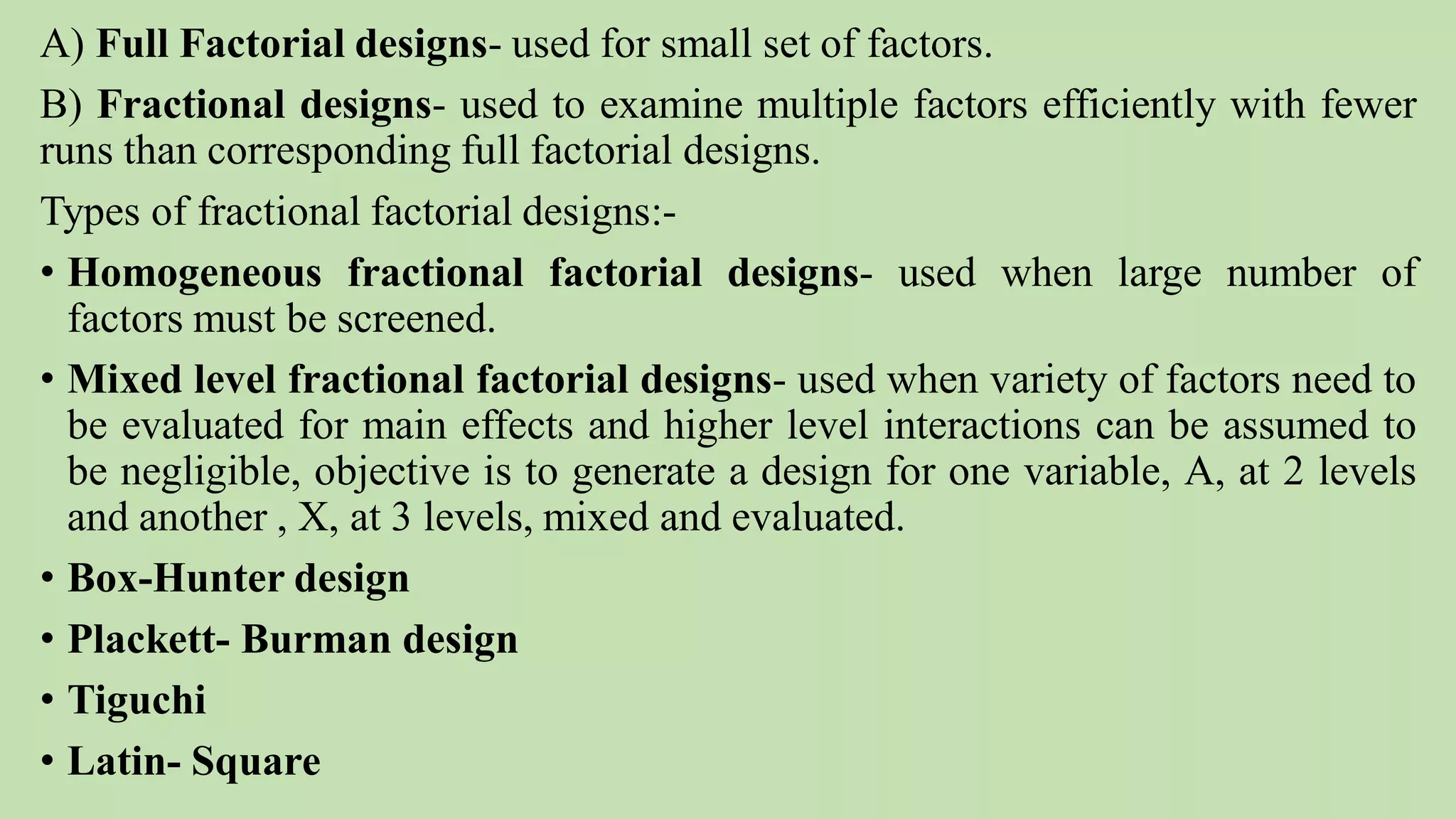 A) Full Factorial designs- used for small set of factors.
B) Fractional designs- used to examine multiple factors efficiently with fewer
runs than corresponding full factorial designs.
Types of fractional factorial designs:-
• Homogeneous fractional factorial designs- used when large number of
factors must be screened.
• Mixed level fractional factorial designs- used when variety of factors need to
be evaluated for main effects and higher level interactions can be assumed to
be negligible, objective is to generate a design for one variable, A, at 2 levels
and another , X, at 3 levels, mixed and evaluated.
• Box-Hunter design
• Plackett- Burman design
• Tiguchi
• Latin- Square
 