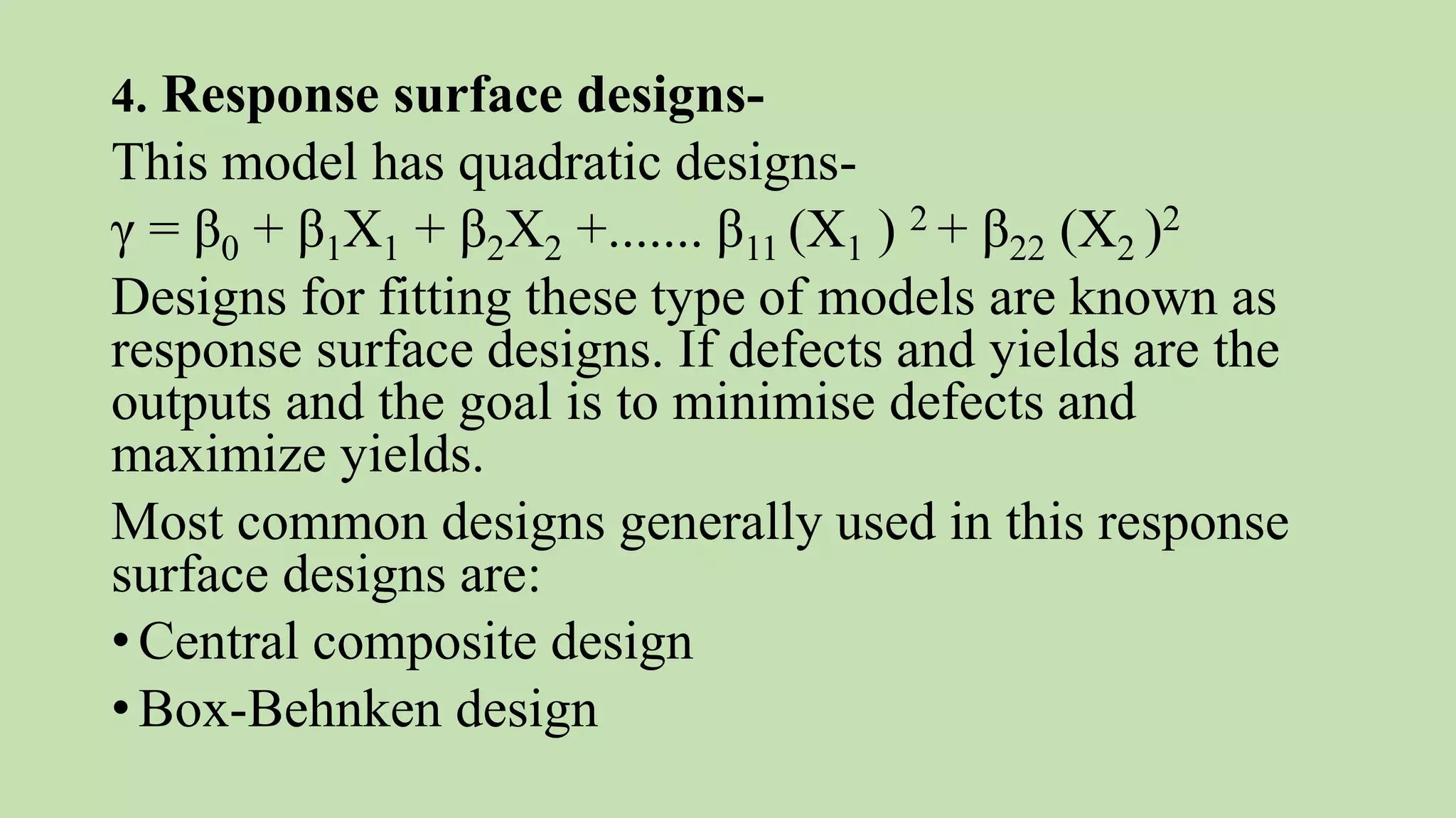 4. Response surface designs-
This model has quadratic designs-
γ = β0 + β1X1 + β2X2 +....... β11 (X1 ) 2 + β22 (X2 )2
Designs for fitting these type of models are known as
response surface designs. If defects and yields are the
outputs and the goal is to minimise defects and
maximize yields.
Most common designs generally used in this response
surface designs are:
•Central composite design
•Box-Behnken design
 