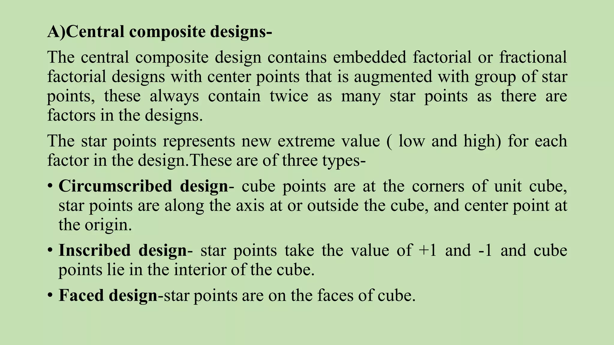 A)Central composite designs-
The central composite design contains embedded factorial or fractional
factorial designs with center points that is augmented with group of star
points, these always contain twice as many star points as there are
factors in the designs.
The star points represents new extreme value ( low and high) for each
factor in the design.These are of three types-
• Circumscribed design- cube points are at the corners of unit cube,
star points are along the axis at or outside the cube, and center point at
the origin.
• Inscribed design- star points take the value of +1 and -1 and cube
points lie in the interior of the cube.
• Faced design-star points are on the faces of cube.
 