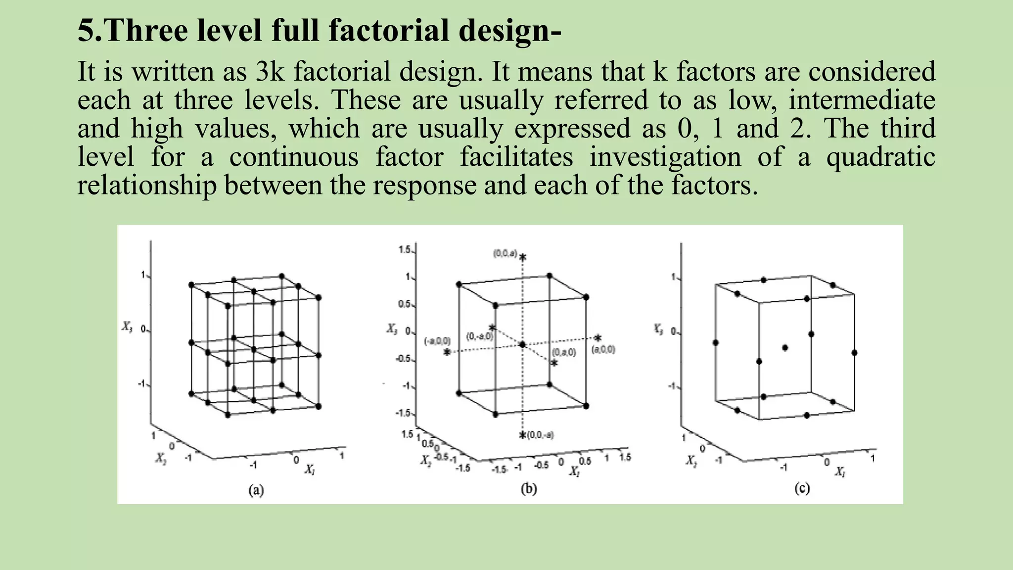 5.Three level full factorial design-
It is written as 3k factorial design. It means that k factors are considered
each at three levels. These are usually referred to as low, intermediate
and high values, which are usually expressed as 0, 1 and 2. The third
level for a continuous factor facilitates investigation of a quadratic
relationship between the response and each of the factors.
 