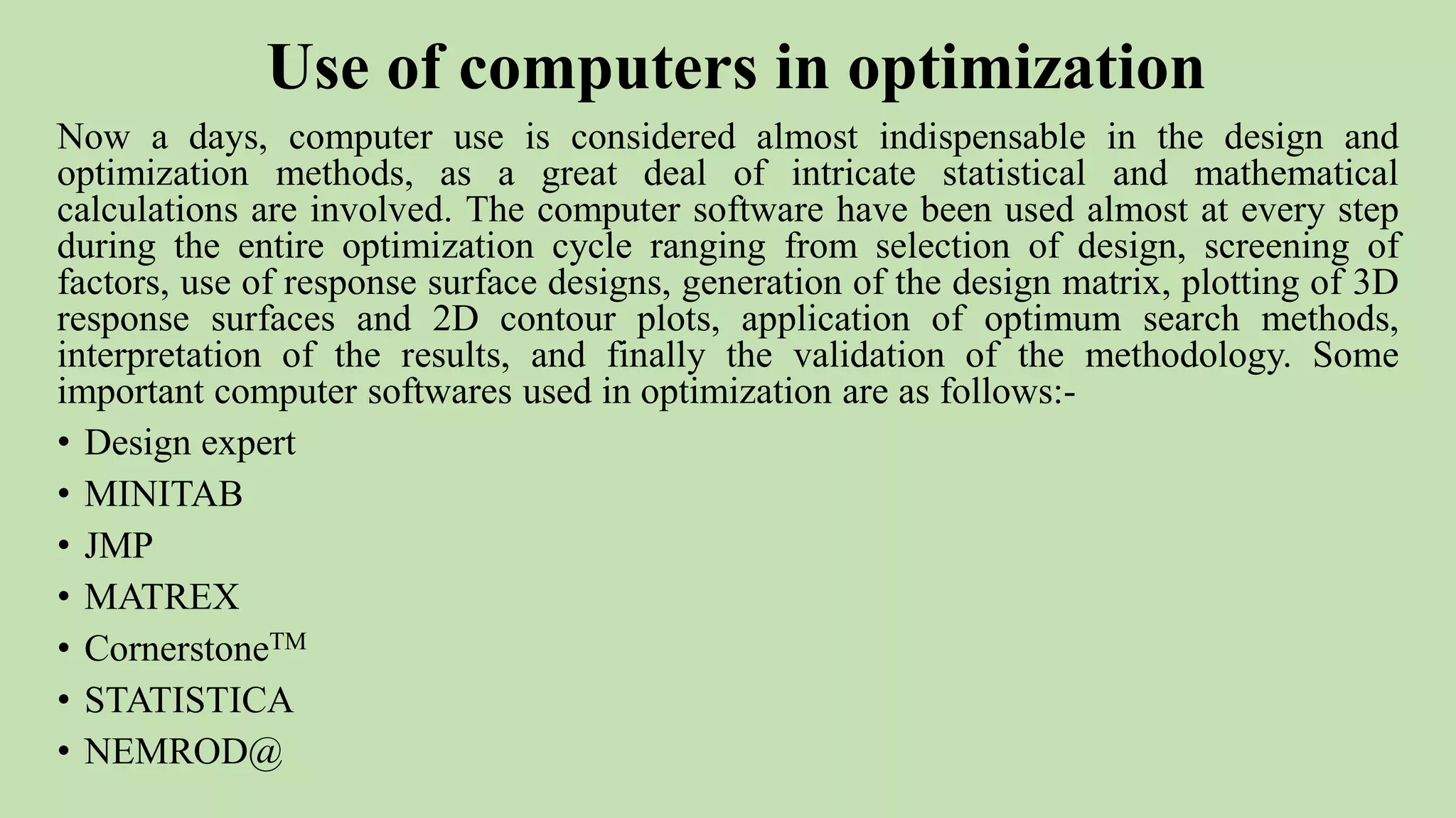 Use of computers in optimization
Now a days, computer use is considered almost indispensable in the design and
optimization methods, as a great deal of intricate statistical and mathematical
calculations are involved. The computer software have been used almost at every step
during the entire optimization cycle ranging from selection of design, screening of
factors, use of response surface designs, generation of the design matrix, plotting of 3D
response surfaces and 2D contour plots, application of optimum search methods,
interpretation of the results, and finally the validation of the methodology. Some
important computer softwares used in optimization are as follows:-
• Design expert
• MINITAB
• JMP
• MATREX
• CornerstoneTM
• STATISTICA
• NEMROD@
 