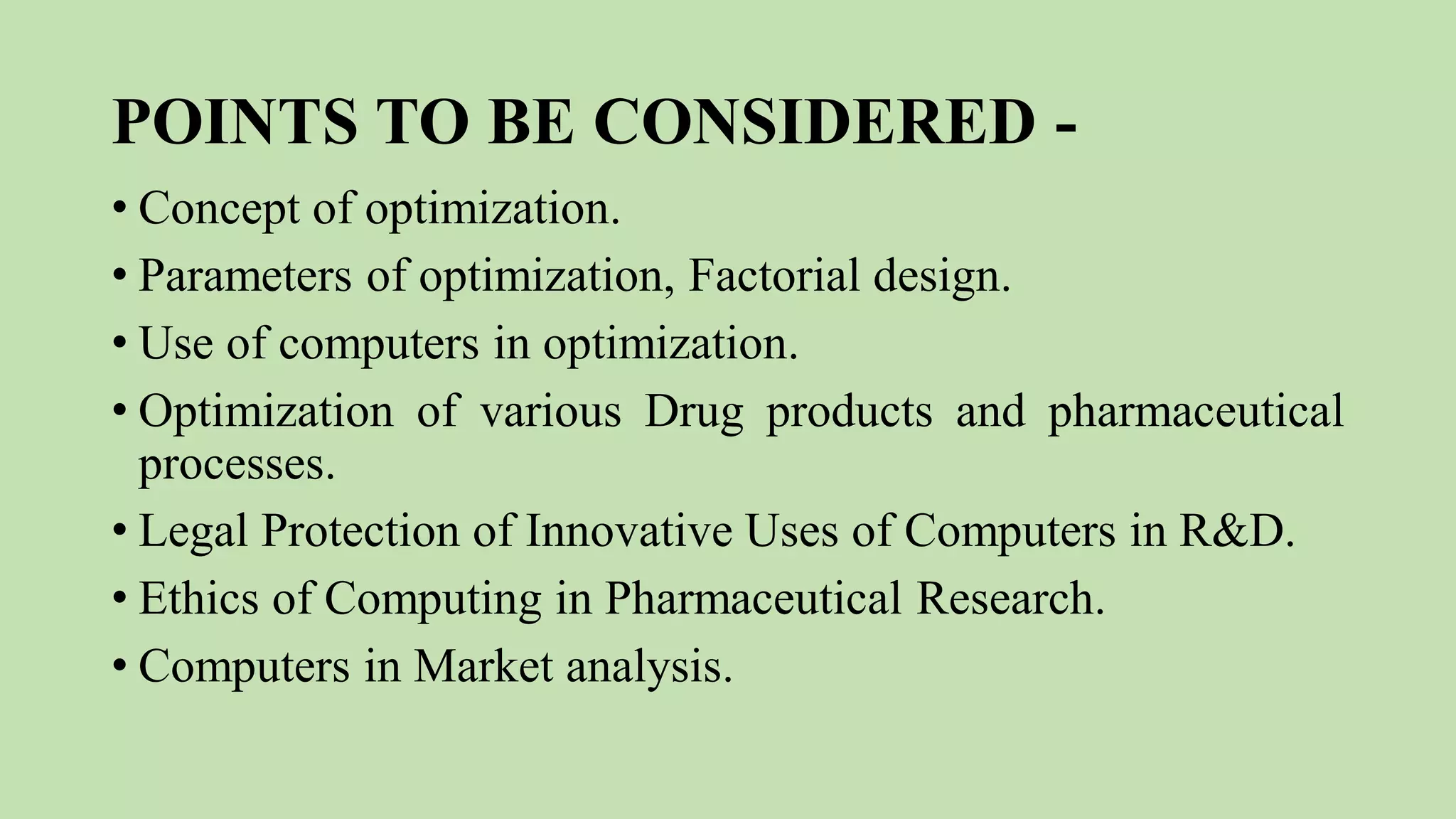 POINTS TO BE CONSIDERED -
• Concept of optimization.
• Parameters of optimization, Factorial design.
• Use of computers in optimization.
• Optimization of various Drug products and pharmaceutical
processes.
• Legal Protection of Innovative Uses of Computers in R&D.
• Ethics of Computing in Pharmaceutical Research.
• Computers in Market analysis.
 