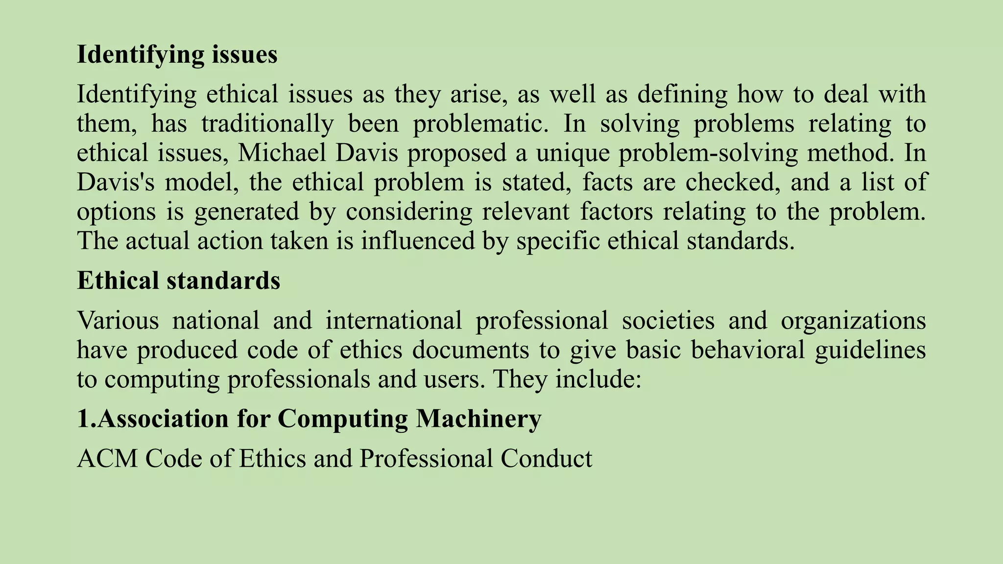Identifying issues
Identifying ethical issues as they arise, as well as defining how to deal with
them, has traditionally been problematic. In solving problems relating to
ethical issues, Michael Davis proposed a unique problem-solving method. In
Davis's model, the ethical problem is stated, facts are checked, and a list of
options is generated by considering relevant factors relating to the problem.
The actual action taken is influenced by specific ethical standards.
Ethical standards
Various national and international professional societies and organizations
have produced code of ethics documents to give basic behavioral guidelines
to computing professionals and users. They include:
1.Association for Computing Machinery
ACM Code of Ethics and Professional Conduct
 