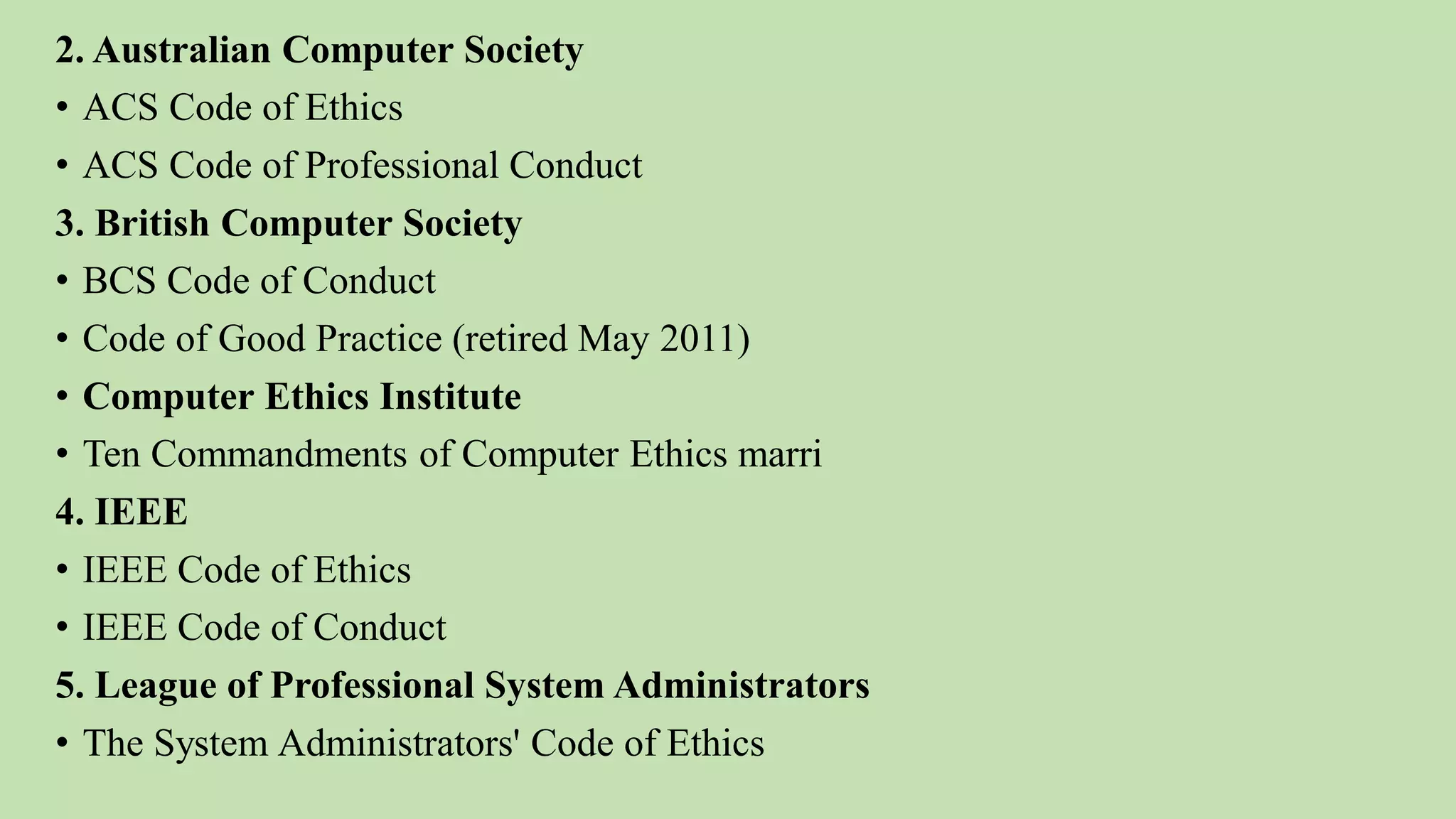 2. Australian Computer Society
• ACS Code of Ethics
• ACS Code of Professional Conduct
3. British Computer Society
• BCS Code of Conduct
• Code of Good Practice (retired May 2011)
• Computer Ethics Institute
• Ten Commandments of Computer Ethics marri
4. IEEE
• IEEE Code of Ethics
• IEEE Code of Conduct
5. League of Professional System Administrators
• The System Administrators' Code of Ethics
 