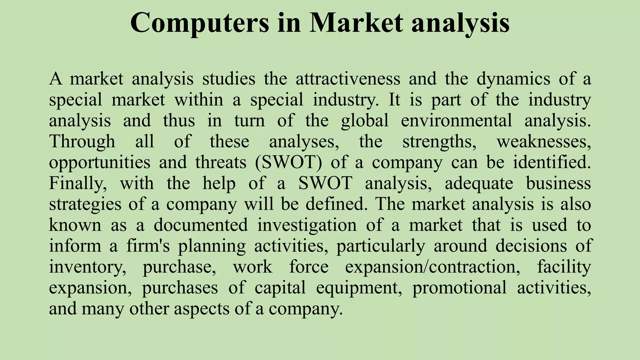 Computers in Market analysis
A market analysis studies the attractiveness and the dynamics of a
special market within a special industry. It is part of the industry
analysis and thus in turn of the global environmental analysis.
Through all of these analyses, the strengths, weaknesses,
opportunities and threats (SWOT) of a company can be identified.
Finally, with the help of a SWOT analysis, adequate business
strategies of a company will be defined. The market analysis is also
known as a documented investigation of a market that is used to
inform a firm's planning activities, particularly around decisions of
inventory, purchase, work force expansion/contraction, facility
expansion, purchases of capital equipment, promotional activities,
and many other aspects of a company.
 