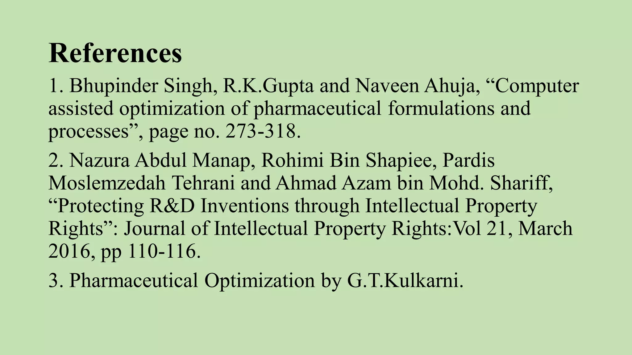 References
1. Bhupinder Singh, R.K.Gupta and Naveen Ahuja, “Computer
assisted optimization of pharmaceutical formulations and
processes”, page no. 273-318.
2. Nazura Abdul Manap, Rohimi Bin Shapiee, Pardis
Moslemzedah Tehrani and Ahmad Azam bin Mohd. Shariff,
“Protecting R&D Inventions through Intellectual Property
Rights”: Journal of Intellectual Property Rights:Vol 21, March
2016, pp 110-116.
3. Pharmaceutical Optimization by G.T.Kulkarni.
 