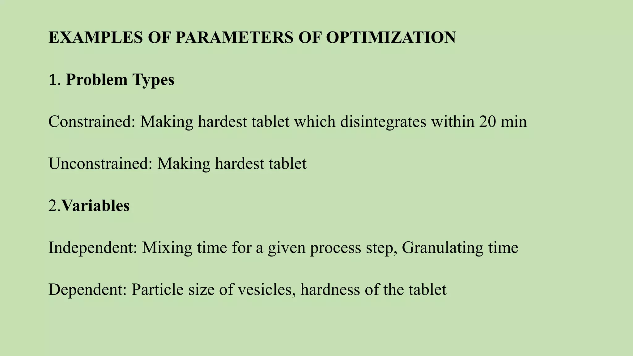 EXAMPLES OF PARAMETERS OF OPTIMIZATION
1. Problem Types
Constrained: Making hardest tablet which disintegrates within 20 min
Unconstrained: Making hardest tablet
2.Variables
Independent: Mixing time for a given process step, Granulating time
Dependent: Particle size of vesicles, hardness of the tablet
 