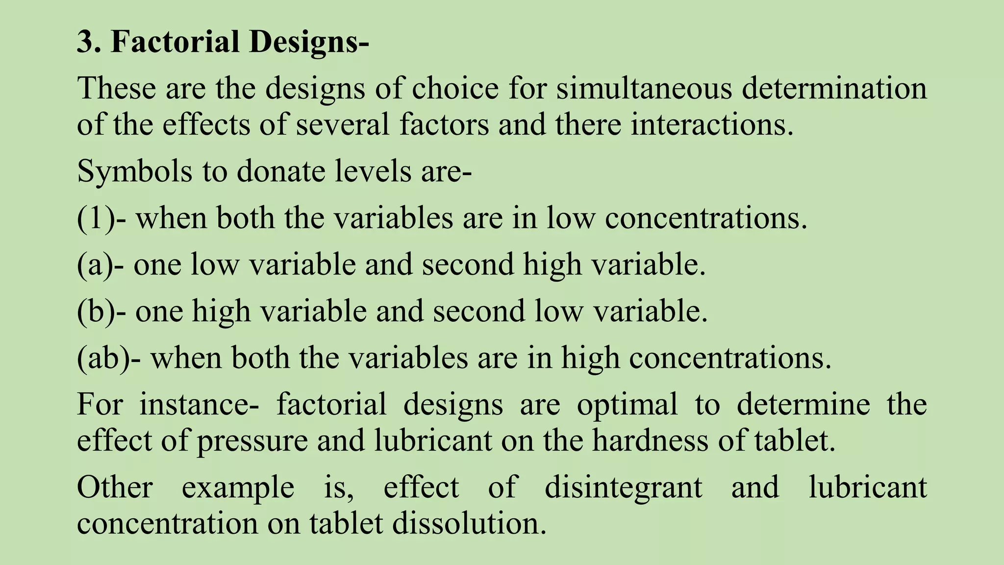 3. Factorial Designs-
These are the designs of choice for simultaneous determination
of the effects of several factors and there interactions.
Symbols to donate levels are-
(1)- when both the variables are in low concentrations.
(a)- one low variable and second high variable.
(b)- one high variable and second low variable.
(ab)- when both the variables are in high concentrations.
For instance- factorial designs are optimal to determine the
effect of pressure and lubricant on the hardness of tablet.
Other example is, effect of disintegrant and lubricant
concentration on tablet dissolution.
 