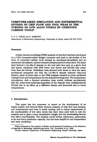 Wew, 139 (1990) 235-260 235
COMPUTER-AIDED SIMULATION AND EXPERIMENTAL
STUDIES OF CHIP FLOW AND TOOL WEAR IN THE
TURNING OF LOW ALLOY STEELS BY CEMENTED
CARBIDE TOOLS*
T. H. C. CHILD.9and K. MAEKAWA’
Department qf Mechanical Engineering University c$L.eeds, Leeds LS2 9JT (U.K.)
A finite element modelling @‘EM) analysis of chip flow has been developed
on a CAD (computer-aided design) computer and used to aid studies of the
wear of cemented carbide tools turning an aluminium-deoxidized and an
ahuninium-deoxidized, calcium-treated resulphurized low alloy steel. The latter
steel formed a Ca-Mn-S deposit on the tool rake face and, at a given feed
and speed, machined with 20% lower tool forces and 60-fold less crater
wear than the former. Subsidiary tests showed both steels to have the same
mechanical properties but that the Ca-Mn-S deposit reduced chip-tool
friction; input of these data to the FEM analysis resulted in lower predicted
cutting forces and temperatures for the deposit-forming steel. The temperature
calculations, with a thermal activation wear model, indicate provisionally
that the crater-wear-reducing properties of the deposit were multiplicatively
20-fold due to its effect as a diffusion barrier and three-fold due to lower
temperatures.
1. Introduction
This paper has two purposes: to report on the development of an
elastic-plastic and thermal finite element analysis of chip flow and stresses,
tool temperatures and wear in metal turning; and to report experiments on
the machinability of low alloy steels that have been used both to test the
analysis and to gain a more quantitative insight into the steelmaking factors
that affect machinability. The analysis needs further refinement, particularly
in its tool force prediction capacity, but has been helpful in tool temperature
and wear prediction.
*Paper presented at The Instituteof Metals 1st InternationalConference on the Behaviour
of Materials in Machining, Stratford-upon-Avon,U.K., November S-10, 1988.
‘Present address: Department of Mechanical Engineering, lbaraki University, Japan.
Elsevier Sequoiw’Printed in The Netherlands
 