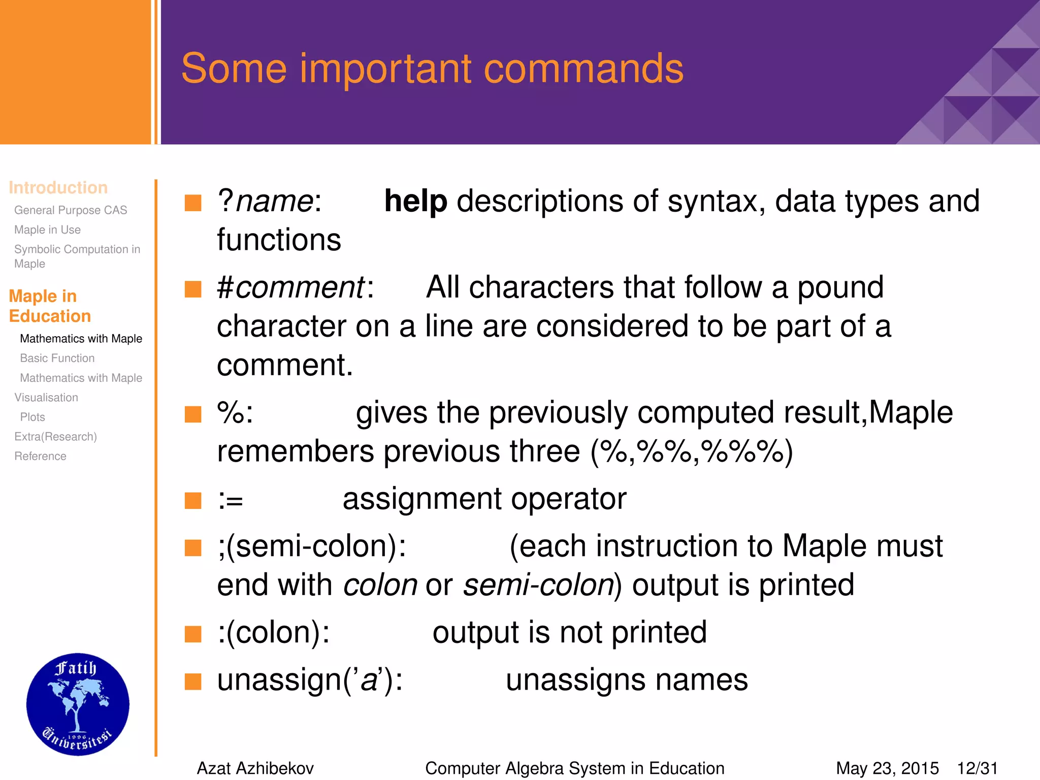 Introduction
General Purpose CAS
Maple in Use
Symbolic Computation in
Maple
Maple in
Education
Mathematics with Maple
Basic Function
Mathematics with Maple
Visualisation
Plots
Extra(Research)
Reference
Some important commands
?name: help descriptions of syntax, data types and
functions
#comment: All characters that follow a pound
character on a line are considered to be part of a
comment.
%: gives the previously computed result,Maple
remembers previous three (%,%%,%%%)
:= assignment operator
;(semi-colon): (each instruction to Maple must
end with colon or semi-colon) output is printed
:(colon): output is not printed
unassign(’a’): unassigns names
Azat Azhibekov Computer Algebra System in Education May 23, 2015 12/31
 