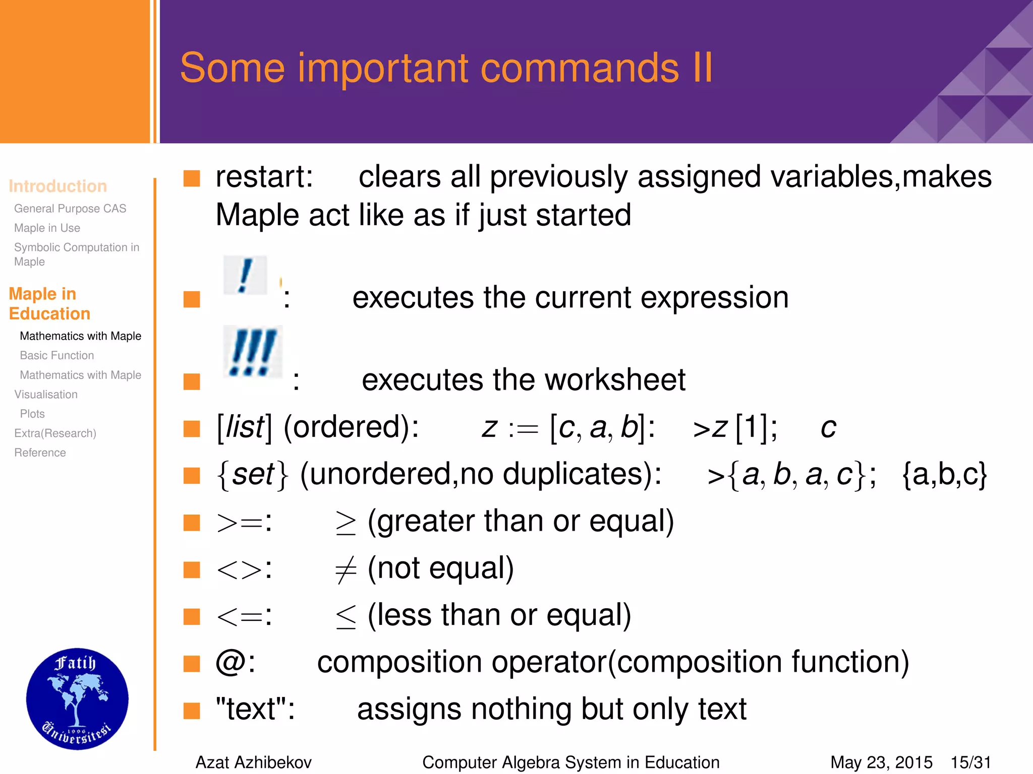 Introduction
General Purpose CAS
Maple in Use
Symbolic Computation in
Maple
Maple in
Education
Mathematics with Maple
Basic Function
Mathematics with Maple
Visualisation
Plots
Extra(Research)
Reference
Some important commands II
restart: clears all previously assigned variables,makes
Maple act like as if just started
: executes the current expression
: executes the worksheet
[list] (ordered): z := [c, a, b]: >z [1]; c
{set} (unordered,no duplicates): >{a, b, a, c}; {a,b,c}
>=: ≥ (greater than or equal)
<>: = (not equal)
<=: ≤ (less than or equal)
@: composition operator(composition function)
"text": assigns nothing but only text
Azat Azhibekov Computer Algebra System in Education May 23, 2015 15/31
 