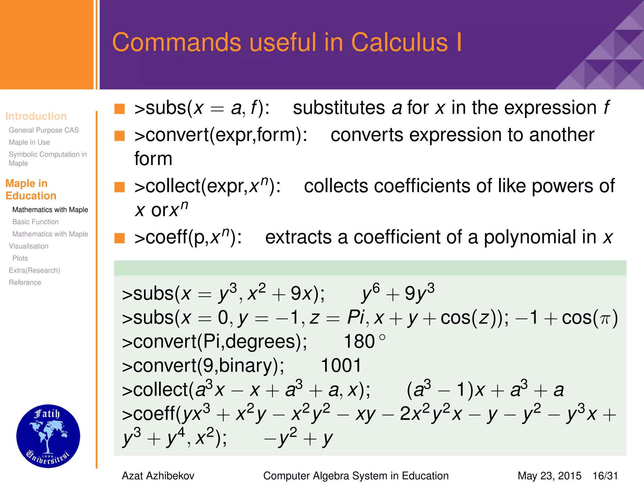 Introduction
General Purpose CAS
Maple in Use
Symbolic Computation in
Maple
Maple in
Education
Mathematics with Maple
Basic Function
Mathematics with Maple
Visualisation
Plots
Extra(Research)
Reference
Commands useful in Calculus I
>subs(x = a, f): substitutes a for x in the expression f
>convert(expr,form): converts expression to another
form
>collect(expr,xn): collects coefﬁcients of like powers of
x orxn
>coeff(p,xn): extracts a coefﬁcient of a polynomial in x
>subs(x = y3, x2 + 9x); y6 + 9y3
>subs(x = 0, y = −1, z = Pi, x + y + cos(z)); −1 + cos(π)
>convert(Pi,degrees); 180 ◦
>convert(9,binary); 1001
>collect(a3x − x + a3 + a, x); (a3 − 1)x + a3 + a
>coeff(yx3 + x2y − x2y2 − xy − 2x2y2x − y − y2 − y3x +
y3 + y4, x2); −y2 + y
Azat Azhibekov Computer Algebra System in Education May 23, 2015 16/31
 