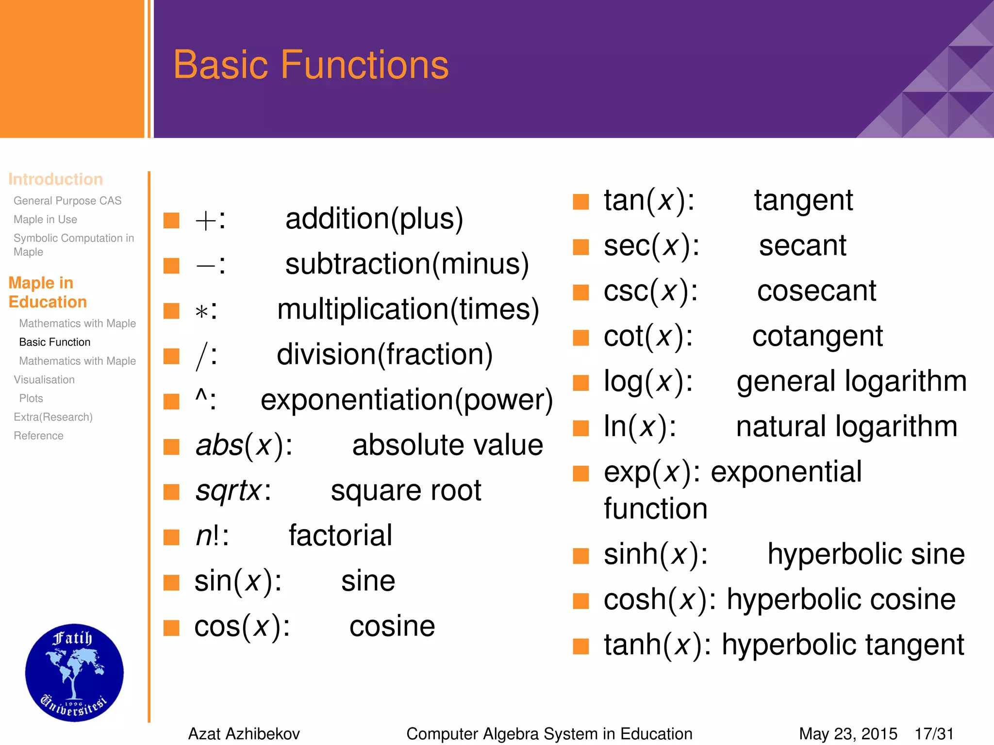 Introduction
General Purpose CAS
Maple in Use
Symbolic Computation in
Maple
Maple in
Education
Mathematics with Maple
Basic Function
Mathematics with Maple
Visualisation
Plots
Extra(Research)
Reference
Basic Functions
+: addition(plus)
−: subtraction(minus)
∗: multiplication(times)
/: division(fraction)
^: exponentiation(power)
abs(x): absolute value
sqrtx: square root
n!: factorial
sin(x): sine
cos(x): cosine
tan(x): tangent
sec(x): secant
csc(x): cosecant
cot(x): cotangent
log(x): general logarithm
ln(x): natural logarithm
exp(x): exponential
function
sinh(x): hyperbolic sine
cosh(x): hyperbolic cosine
tanh(x): hyperbolic tangent
Azat Azhibekov Computer Algebra System in Education May 23, 2015 17/31
 