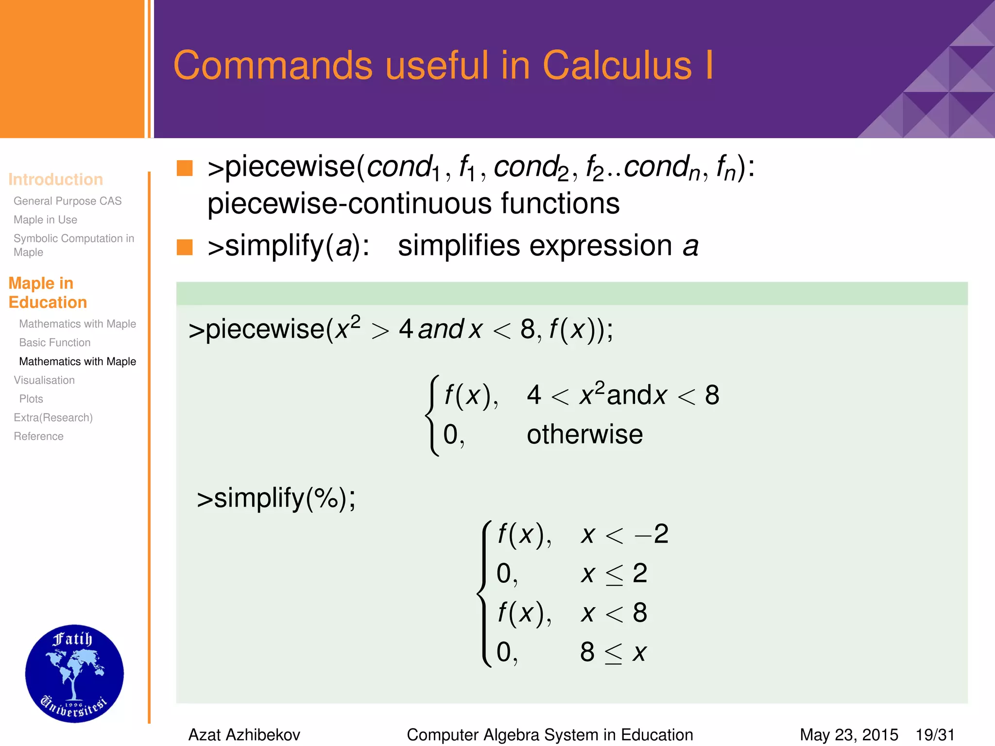 Introduction
General Purpose CAS
Maple in Use
Symbolic Computation in
Maple
Maple in
Education
Mathematics with Maple
Basic Function
Mathematics with Maple
Visualisation
Plots
Extra(Research)
Reference
Commands useful in Calculus I
>piecewise(cond1, f1, cond2, f2..condn, fn):
piecewise-continuous functions
>simplify(a): simpliﬁes expression a
>piecewise(x2
> 4and x < 8, f(x));
f(x), 4 < x2
andx < 8
0, otherwise
>simplify(%); 


f(x), x < −2
0, x ≤ 2
f(x), x < 8
0, 8 ≤ x
Azat Azhibekov Computer Algebra System in Education May 23, 2015 19/31
 
