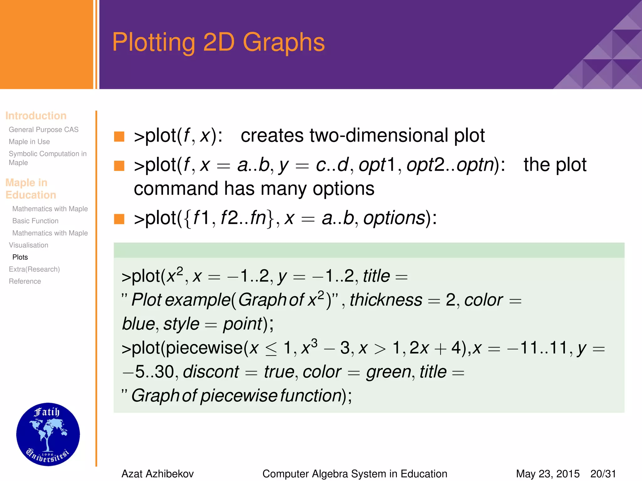 Introduction
General Purpose CAS
Maple in Use
Symbolic Computation in
Maple
Maple in
Education
Mathematics with Maple
Basic Function
Mathematics with Maple
Visualisation
Plots
Extra(Research)
Reference
Plotting 2D Graphs
>plot(f, x): creates two-dimensional plot
>plot(f, x = a..b, y = c..d, opt1, opt2..optn): the plot
command has many options
>plot({f1, f2..fn}, x = a..b, options):
>plot(x2
, x = −1..2, y = −1..2, title =
”Plot example(Graphof x2
)”, thickness = 2, color =
blue, style = point);
>plot(piecewise(x ≤ 1, x3
− 3, x > 1, 2x + 4),x = −11..11, y =
−5..30, discont = true, color = green, title =
”Graphof piecewisefunction);
Azat Azhibekov Computer Algebra System in Education May 23, 2015 20/31
 