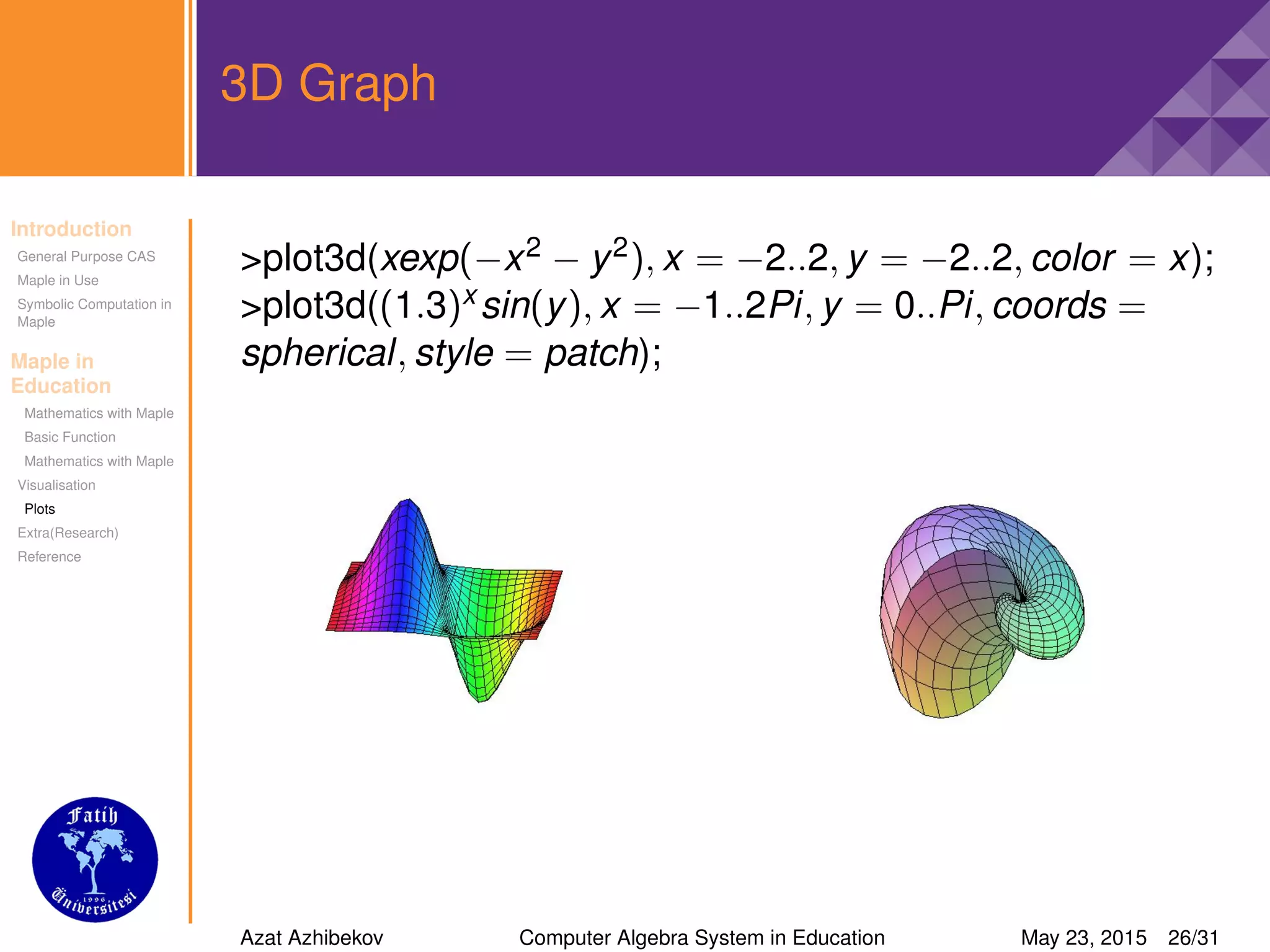 Introduction
General Purpose CAS
Maple in Use
Symbolic Computation in
Maple
Maple in
Education
Mathematics with Maple
Basic Function
Mathematics with Maple
Visualisation
Plots
Extra(Research)
Reference
3D Graph
>plot3d(xexp(−x2 − y2), x = −2..2, y = −2..2, color = x);
>plot3d((1.3)x sin(y), x = −1..2Pi, y = 0..Pi, coords =
spherical, style = patch);
Azat Azhibekov Computer Algebra System in Education May 23, 2015 26/31
 