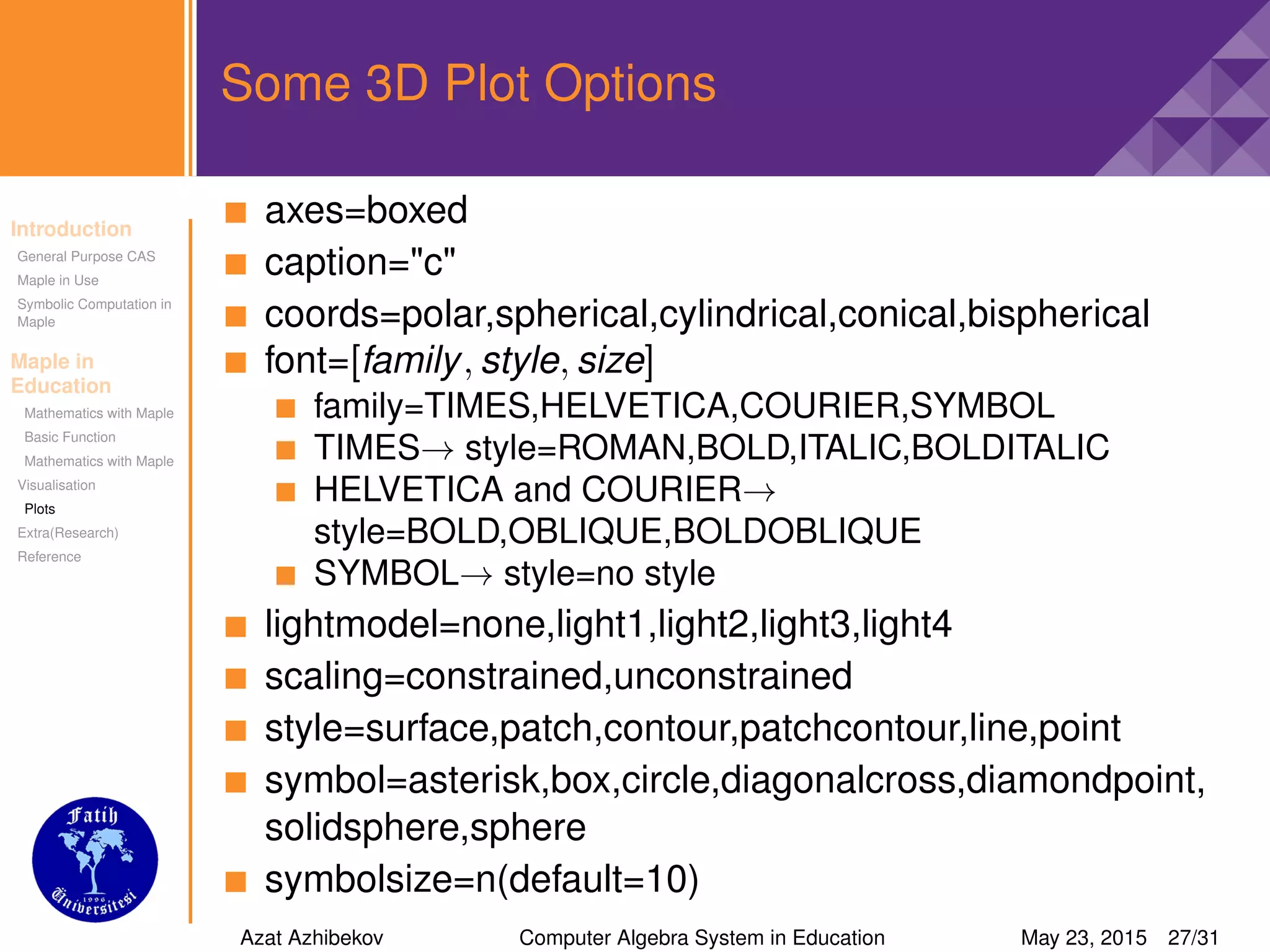 Introduction
General Purpose CAS
Maple in Use
Symbolic Computation in
Maple
Maple in
Education
Mathematics with Maple
Basic Function
Mathematics with Maple
Visualisation
Plots
Extra(Research)
Reference
Some 3D Plot Options
axes=boxed
caption="c"
coords=polar,spherical,cylindrical,conical,bispherical
font=[family, style, size]
family=TIMES,HELVETICA,COURIER,SYMBOL
TIMES→ style=ROMAN,BOLD,ITALIC,BOLDITALIC
HELVETICA and COURIER→
style=BOLD,OBLIQUE,BOLDOBLIQUE
SYMBOL→ style=no style
lightmodel=none,light1,light2,light3,light4
scaling=constrained,unconstrained
style=surface,patch,contour,patchcontour,line,point
symbol=asterisk,box,circle,diagonalcross,diamondpoint,
solidsphere,sphere
symbolsize=n(default=10)
Azat Azhibekov Computer Algebra System in Education May 23, 2015 27/31
 