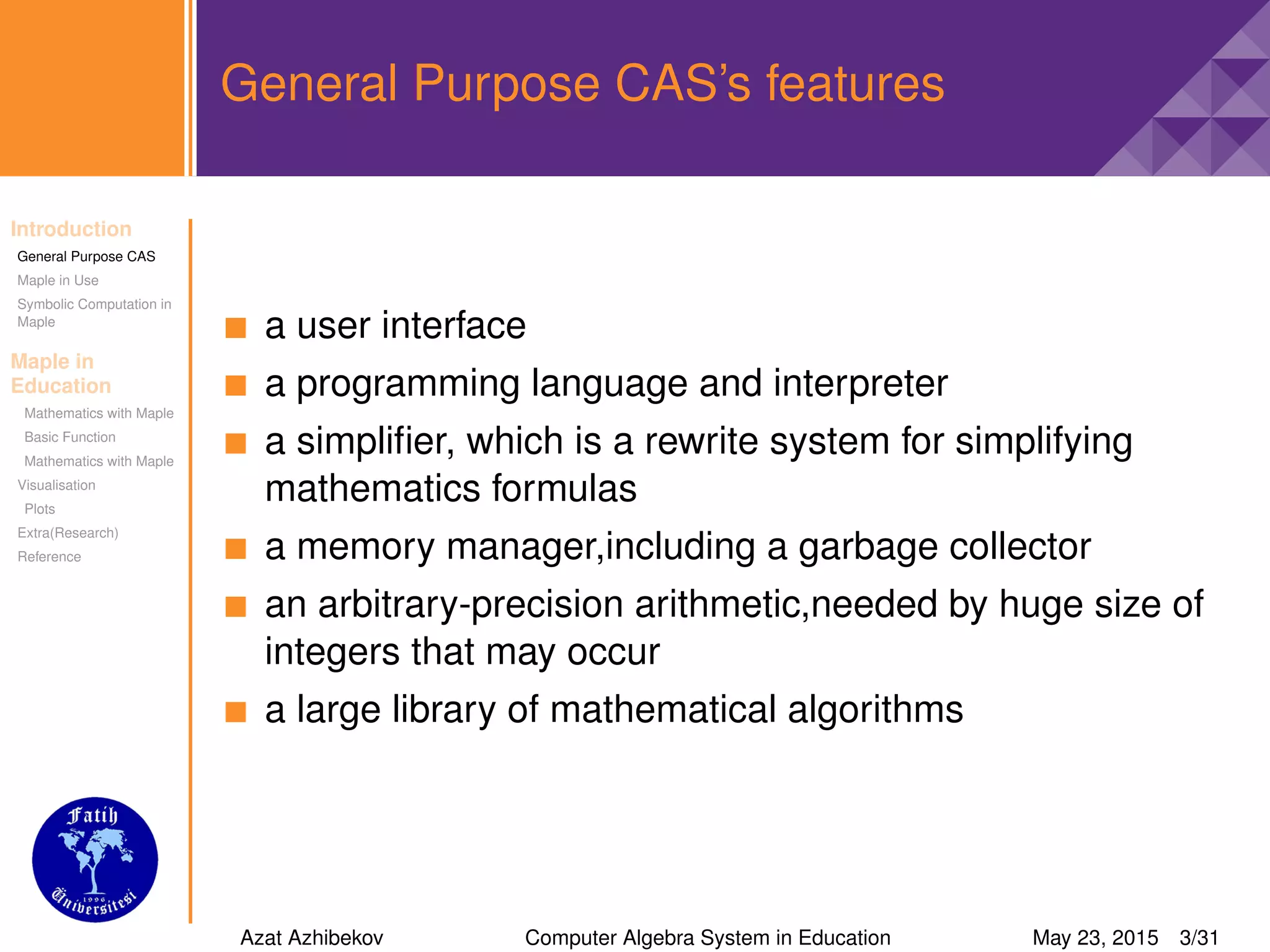Introduction
General Purpose CAS
Maple in Use
Symbolic Computation in
Maple
Maple in
Education
Mathematics with Maple
Basic Function
Mathematics with Maple
Visualisation
Plots
Extra(Research)
Reference
General Purpose CAS’s features
a user interface
a programming language and interpreter
a simpliﬁer, which is a rewrite system for simplifying
mathematics formulas
a memory manager,including a garbage collector
an arbitrary-precision arithmetic,needed by huge size of
integers that may occur
a large library of mathematical algorithms
Azat Azhibekov Computer Algebra System in Education May 23, 2015 3/31
 