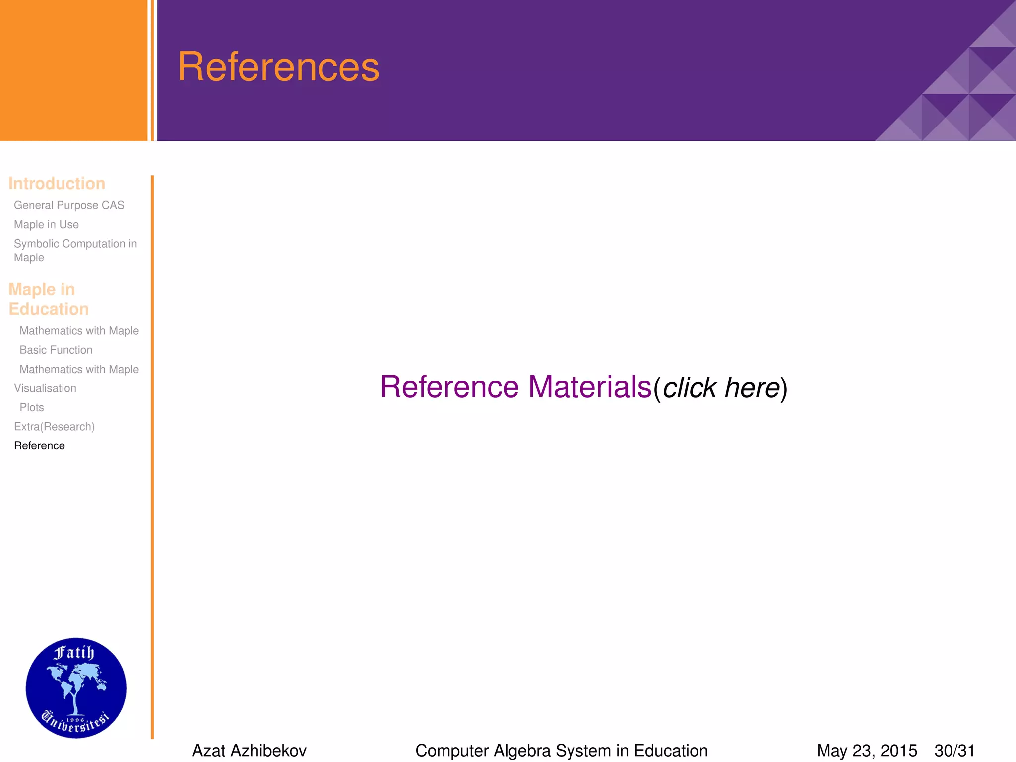 Introduction
General Purpose CAS
Maple in Use
Symbolic Computation in
Maple
Maple in
Education
Mathematics with Maple
Basic Function
Mathematics with Maple
Visualisation
Plots
Extra(Research)
Reference
References
Reference Materials(click here)
Azat Azhibekov Computer Algebra System in Education May 23, 2015 30/31
 