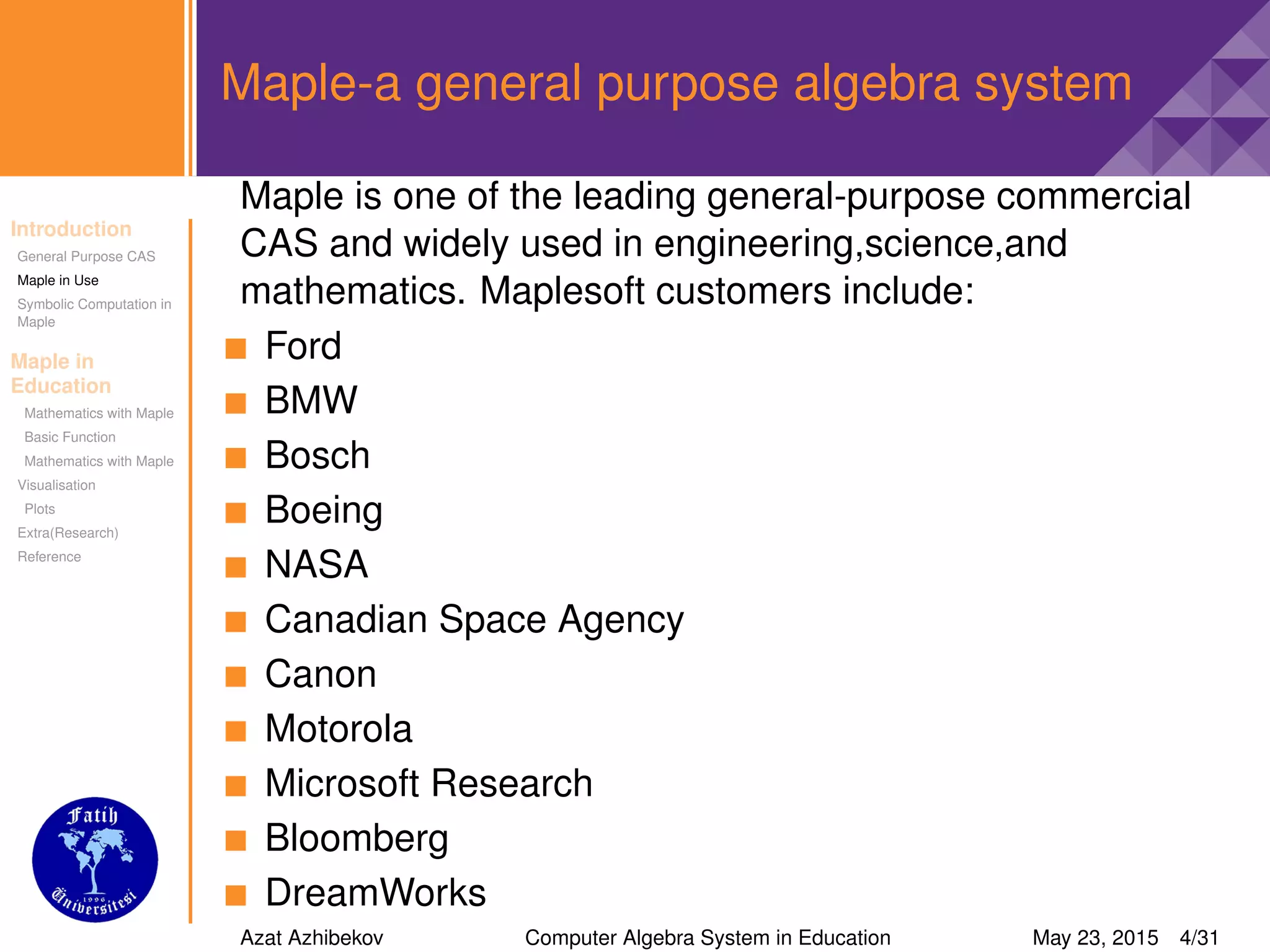 Introduction
General Purpose CAS
Maple in Use
Symbolic Computation in
Maple
Maple in
Education
Mathematics with Maple
Basic Function
Mathematics with Maple
Visualisation
Plots
Extra(Research)
Reference
Maple-a general purpose algebra system
Maple is one of the leading general-purpose commercial
CAS and widely used in engineering,science,and
mathematics. Maplesoft customers include:
Ford
BMW
Bosch
Boeing
NASA
Canadian Space Agency
Canon
Motorola
Microsoft Research
Bloomberg
DreamWorks
Azat Azhibekov Computer Algebra System in Education May 23, 2015 4/31
 
