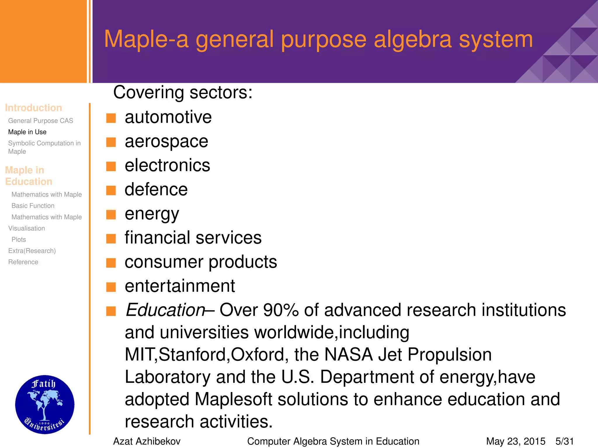 Introduction
General Purpose CAS
Maple in Use
Symbolic Computation in
Maple
Maple in
Education
Mathematics with Maple
Basic Function
Mathematics with Maple
Visualisation
Plots
Extra(Research)
Reference
Maple-a general purpose algebra system
Covering sectors:
automotive
aerospace
electronics
defence
energy
ﬁnancial services
consumer products
entertainment
Education– Over 90% of advanced research institutions
and universities worldwide,including
MIT,Stanford,Oxford, the NASA Jet Propulsion
Laboratory and the U.S. Department of energy,have
adopted Maplesoft solutions to enhance education and
research activities.
Azat Azhibekov Computer Algebra System in Education May 23, 2015 5/31
 